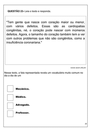 20 
QUESTÃO 23- Leia o texto e responda. 
. 
Nesse texto, a fala representada revela um vocabulário muito comum no dia a dia de um 
Mecânico. 
Médico. 
Advogado. 
Professor. 
"Tem gente que nasce com coração maior ou menor, com vários defeitos. Essas são as cardiopatias congênitas, né, o coração pode nascer com inúmeros defeitos. Agora, o tamanho do coração também tem a ver com outros problemas que não são congênitos, como a insuficiência coronariana."  