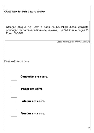 24 
QUESTÃO 27- Leia o texto abaixo. 
Gazeta do Povo, 3 fev. (P030021A9_SUP) 
Esse texto serve para 
Consertar um carro. 
Pagar um carro. 
Alugar um carro. 
Vender um carro. 
Atenção Aluguel de Carro a partir de R$ 24,00 diária, consulte promoção de carnaval e finais de semana, use 3 diárias e pague 2. Fone: 333-333  