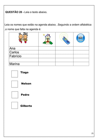 25 
QUESTÃO 28 - Leia o texto abaixo. 
Leia os nomes que estão na agenda abaixo. .Seguindo a ordem alfabética ,o nome que falta na agenda é: 
Ana 
Carlos 
Fabrício 
Marina 
Tiago 
Nelson 
Pedro 
Gilberto 
 