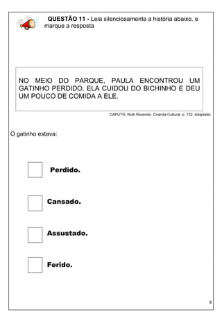 8 
CAPUTO, Ruth Rozendo. Ciranda Cultural. p. 122. Adaptado. 
O gatinho estava: 
Perdido. 
Cansado. 
Assustado. 
Ferido. 
QUESTÃO 11 - Leia silenciosamente a história abaixo. e marque a resposta 
NO MEIO DO PARQUE, PAULA ENCONTROU UM GATINHO PERDIDO. ELA CUIDOU DO BICHINHO E DEU UM POUCO DE COMIDA A ELE.  