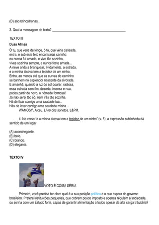 (D) são brincalhonas.

3. Qual a mensagem do texto? ___________________________________________

TEXTO III
Duas Almas
Ó tu, que vens de longe, ó tu, que vens cansada,
entra, e sob este teto encontrarás carinho:
eu nunca fui amado, e vivo tão sozinho,
vives sozinha sempre, e nunca foste amada...
A neve anda a branquear, lividamente, a estrada,
e a minha alcova tem a tepidez de um ninho.
Entra, ao menos até que as curvas do caminho
se banhem no esplendor nascente da alvorada.
E amanhã, quando a luz do sol dourar, radiosa,
essa estrada sem fim, deserta, imensa e nua,
podes partir de novo, ó nômade formosa!
Já não serei tão só, nem irás tão sozinha.
Há de ficar comigo uma saudade tua...
Hás de levar contigo uma saudade minha...
       WAMOSY, Alceu. Livro dos sonetos. L&PM.

       4. No verso “e a minha alcova tem a tepidez de um ninho” (v. 6), a expressão sublinhada dá
sentido de um lugar

(A) aconchegante.
(B) belo.
(C) brando.
(D) elegante.


TEXTO IV




                         VOTO É COISA SÉRIA

        Primeiro, você precisa ter claro qual é a sua posição política e o que espera do governo
brasileiro. Prefere instituições pequenas, que cobrem pouco imposto e apenas regulem a sociedade,
ou sonha com um Estado forte, capaz de garantir alimentação a todos apesar da alta carga tributária?
 