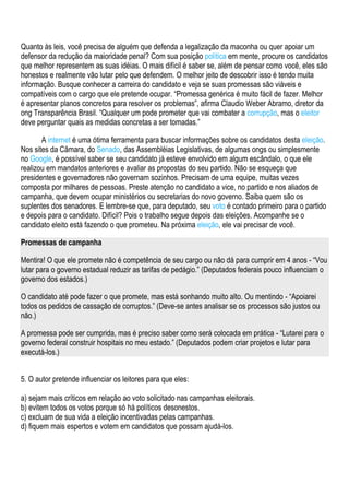 Quanto às leis, você precisa de alguém que defenda a legalização da maconha ou quer apoiar um
defensor da redução da maioridade penal? Com sua posição política em mente, procure os candidatos
que melhor representem as suas idéias. O mais difícil é saber se, além de pensar como você, eles são
honestos e realmente vão lutar pelo que defendem. O melhor jeito de descobrir isso é tendo muita
informação. Busque conhecer a carreira do candidato e veja se suas promessas são viáveis e
compatíveis com o cargo que ele pretende ocupar. “Promessa genérica é muito fácil de fazer. Melhor
é apresentar planos concretos para resolver os problemas”, afirma Claudio Weber Abramo, diretor da
ong Transparência Brasil. “Qualquer um pode prometer que vai combater a corrupção, mas o eleitor
deve perguntar quais as medidas concretas a ser tomadas.”

       A internet é uma ótima ferramenta para buscar informações sobre os candidatos desta eleição.
Nos sites da Câmara, do Senado, das Assembléias Legislativas, de algumas ongs ou simplesmente
no Google, é possível saber se seu candidato já esteve envolvido em algum escândalo, o que ele
realizou em mandatos anteriores e avaliar as propostas do seu partido. Não se esqueça que
presidentes e governadores não governam sozinhos. Precisam de uma equipe, muitas vezes
composta por milhares de pessoas. Preste atenção no candidato a vice, no partido e nos aliados de
campanha, que devem ocupar ministérios ou secretarias do novo governo. Saiba quem são os
suplentes dos senadores. E lembre-se que, para deputado, seu voto é contado primeiro para o partido
e depois para o candidato. Difícil? Pois o trabalho segue depois das eleições. Acompanhe se o
candidato eleito está fazendo o que prometeu. Na próxima eleição, ele vai precisar de você.

Promessas de campanha

Mentira! O que ele promete não é competência de seu cargo ou não dá para cumprir em 4 anos - “Vou
lutar para o governo estadual reduzir as tarifas de pedágio.” (Deputados federais pouco influenciam o
governo dos estados.)

O candidato até pode fazer o que promete, mas está sonhando muito alto. Ou mentindo - “Apoiarei
todos os pedidos de cassação de corruptos.” (Deve-se antes analisar se os processos são justos ou
não.)

A promessa pode ser cumprida, mas é preciso saber como será colocada em prática - “Lutarei para o
governo federal construir hospitais no meu estado.” (Deputados podem criar projetos e lutar para
executá-los.)


5. O autor pretende influenciar os leitores para que eles:

a) sejam mais críticos em relação ao voto solicitado nas campanhas eleitorais.
b) evitem todos os votos porque só há políticos desonestos.
c) excluam de sua vida a eleição incentivadas pelas campanhas.
d) fiquem mais espertos e votem em candidatos que possam ajudá-los.
 