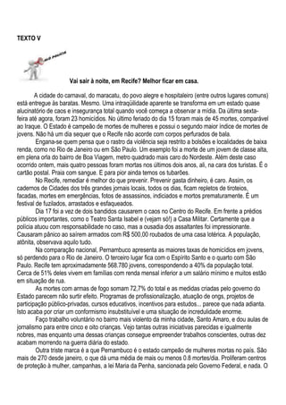 TEXTO V




                     Vai sair à noite, em Recife? Melhor ficar em casa.

        A cidade do carnaval, do maracatu, do povo alegre e hospitaleiro (entre outros lugares comuns)
está entregue às baratas. Mesmo. Uma intraqüilidade aparente se transforma em um estado quase
alucinatório de caos e insegurança total quando você começa a observar a mídia. Da última sexta-
feira até agora, foram 23 homicídios. No último feriado do dia 15 foram mais de 45 mortes, comparável
ao Iraque. O Estado é campeão de mortes de mulheres e possui o segundo maior índice de mortes de
jovens. Não há um dia sequer que o Recife não acorde com corpos perfurados de bala.
         Engana-se quem pensa que o rastro da violência seja restrito a bolsões e localidades de baixa
renda, como no Rio de Janeiro ou em São Paulo. Um exemplo foi a morte de um jovem de classe alta,
em plena orla do bairro de Boa Viagem, metro quadrado mais caro do Nordeste. Além deste caso
ocorrido ontem, mais quatro pessoas foram mortas nos últimos dois anos, ali, na cara dos turistas. É o
cartão postal. Praia com sangue. E para pior ainda temos os tubarões.
         No Recife, remediar é melhor do que prevenir. Prevenir gasta dinheiro, é caro. Assim, os
cadernos de Cidades dos três grandes jornais locais, todos os dias, ficam repletos de tiroteios,
facadas, mortes em emergências, fotos de assassinos, indiciados e mortos prematuramente. É um
festival de fuzilados, arrastados e esfaqueados.
         Dia 17 foi a vez de dois bandidos causarem o caos no Centro do Recife. Em frente a prédios
públicos importantes, como o Teatro Santa Isabel e (vejam só!) a Casa Militar. Certamente que a
polícia atuou com responsabilidade no caso, mas a ousadia dos assaltantes foi impressionante.
Causaram pânico ao saírem armados com R$ 500,00 roubados de uma casa lotérica. A população,
atônita, observava aquilo tudo.
         Na comparação nacional, Pernambuco apresenta as maiores taxas de homicídios em jovens,
só perdendo para o Rio de Janeiro. O terceiro lugar fica com o Espírito Santo e o quarto com São
Paulo. Recife tem aproximadamente 568.780 jovens, correspondendo a 40% da população total.
Cerca de 51% deles vivem em famílias com renda mensal inferior a um salário mínimo e muitos estão
em situação de rua.
         As mortes com armas de fogo somam 72,7% do total e as medidas criadas pelo governo do
Estado parecem não surtir efeito. Programas de profissionalização, atuação de ongs, projetos de
participação público-privadas, cursos educativos, incentivos para estudos... parece que nada adianta.
Isto acaba por criar um conformismo insubstituível e uma situação de incredulidade enorme.
         Faço trabalho voluntário no bairro mais violento da minha cidade, Santo Amaro, e dou aulas de
jornalismo para entre cinco e oito crianças. Vejo tantas outras iniciativas parecidas e igualmente
nobres, mas enquanto uma dessas crianças consegue empreender trabalhos conscientes, outras dez
acabam morrendo na guerra diária do estado.
         Outra triste marca é a que Pernambuco é o estado campeão de mulheres mortas no país. São
mais de 270 desde janeiro, o que dá uma média de mais ou menos 0.8 mortes/dia. Proliferam centros
de proteção à mulher, campanhas, a lei Maria da Penha, sancionada pelo Governo Federal, e nada. O
 