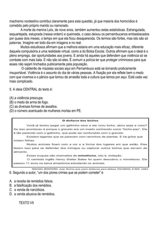 machismo nordestino contribui claramente para esta questão, já que maioria dos homicídios é
cometido pelo próprio marido ou namorado.
        A morte da menina Laís, de nove anos, também aumentou estas estatísticas. Estrangulada,
esquartejada, estuprada (nessa ordem) e queimada, o caso deixou os pernambucanos embasbacados
por quase dois meses, o tempo em que ela ficou desaparecida. Os termos são fortes, mas isto são só
palavras. Imagine ver todo dia em imagens e no real.
        Muitos estudiosos afirmam que a melhora estaria em uma educação mais eficaz, diferente
daquela compulsória a uma realidade virtual, como a do Bolsa Escola. Outros afirmam que o ideal é o
pleno emprego, dar oportunidades aos jovens. E ainda há aqueles que defendem que violência só se
combate com mais bala. E não são só eles. É comum a polícia ter que proteger criminosos para que
esses não sejam linchados publicamente pela população.
         O caldeirão de mazelas sociais aqui em Pernambuco está se tornando praticamente
insuportável. Violência é o assunto do dia de várias pessoas. A fixação por ela reflete bem o medo
com que vivemos e o pânico que tomou de arrastão toda a cultura que temos por aqui. Está cada vez
mais complicado.

5. A ideia CENTRAL do texto é:

(A) a violência preocupa.
(B) o medo de arma de fogo.
(C) as diversas formas de assaltos.
(D) o número acentuado de mulheres mortas em PE.




6. Segundo a autor, “um dos piores crimes que se podem cometer” é

A.   a receita de remédios falsos.
B.   a falsificação dos remédios.
C.   a venda de narcóticos.
D.   a venda abusiva de remédios.

        TEXTO VII
 