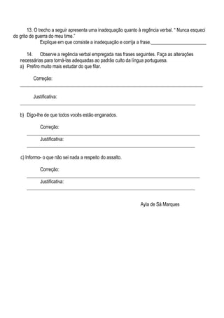 13. O trecho a seguir apresenta uma inadequação quanto à regência verbal. “ Nunca esqueci
do grito de guerra do meu time.”
               Explique em que consiste a inadequação e corrija a frase._______________________

      14. Observe a regência verbal empregada nas frases seguintes. Faça as alterações
   necessárias para torná-las adequadas ao padrão culto da língua portuguesa.
   a) Prefiro muito mais estudar do que filar.

         Correção:
   ____________________________________________________________________________

         Justificativa:
   _________________________________________________________________________

   b) Digo-lhe de que todos vocês estão enganados.

            Correção:
      ________________________________________________________________________
            Justificativa:
      ______________________________________________________________________

   c) Informo- o que não sei nada a respeito do assalto.

            Correção:
      ________________________________________________________________________
            Justificativa:
      ______________________________________________________________________


                                                                Ayla de Sá Marques
 