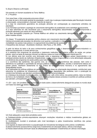9. (Espm) Observe a afirmação:
Há somente um homem excedente na Terra: Malthus.
P. J. Proudhon
Com essa frase, o líder anarquista procurava criticar:
a) a tese de que a diminuição gradual da população, a partir das mudanças implementadas pela Revolução Industrial
e urbanização, comprometeria o chamado “exército de reserva”.
b) a tese do crescimento geométrico da produção alimentar em contraposição ao crescimento aritmético da
população.
c) os marxistas que faziam a apologia do crescimento demográfico do proletariado como estratégia revolucionária.
d) a tese reformista em não reconhecer que o crescimento demográfico descontrolado supera e compromete a
produção alimentar que cresce em ritmo aritmético.
e) a tese demográfica proposta por Thomas Malthus em atribuir ao crescimento demográfico a responsabilidade
pelas mazelas sociais.
10. (Uepa) "O surgimento de grandes centros urbanos com crescimento desordenado, as migrações de populações
inteiras provocadas pela escassez de alimentos e por guerras, a poluição e o desemprego resultaram em aumento da
mortalidade nos países mais pobres e no agravamento de problemas de saúde.”
(“Geopolítica das doenças”. Atualidades Vestibular, São Paulo, p.196, 2008).
A partir da leitura do texto e de seus conhecimentos geográficos sobre o desenvolvimento urbano-industrial e a
dinâmica populacional, é correto afirmar que:
a) a presença dos programas de prevenção e tratamento instituídos pelo sistema público de saúde, em países
pobres, reduz as taxas de doenças crônicas na infância e baixa os níveis da mortalidade infantil para 0%.
b) nos últimos anos tem ocorrido uma diminuição entre a esperança de vida dos países desenvolvidos e os
subdesenvolvidos devido às melhorias infraestruturais: como o acesso à água potável, a uma alimentação adequada
e a eficiência dos programas de saúde pública para toda a população.
c) a ocorrência das epidemias, das guerras civis, as condições socioeconômicas das pessoas, bem como a
deficiência na qualidade e quantidade de serviços públicos existentes (hospitais, escolas e saneamento básico) em
países pobres, interferem diretamente no IDH (Índice de Desenvolvimento Humano) e no agravamento das
desigualdades sociais.
d) as aplicações de políticas públicas em países pobres, nas áreas de urbanização descontrolada, contribuíram para
solucionar os problemas de infraestrutura urbana dos bairros degradados das periferias, com a construção de
condomínios fechados que atendem prioritariamente à classe menos privilegiada.
e) o destaque da produção mundial de grãos, cereais, açúcar, café, entre outros, nos países pobres, reduz os índices
da fome e da mortalidade infantil, visto que o lucro das exportações desses produtos é revertido em políticas públicas
que atendem, principalmente, à população de baixa renda.
11. (G1 - cps) Um jornalista está escrevendo um texto sobre o desenvolvimento desigual dos países no mundo atual
com base nos dados da tabela a seguir.
Um título adequado a esse texto jornalístico seria:
a) Subdesenvolvidos primário-exportadores alcançam revoluções industriais e médios investimentos globais em
ciência e tecnologia.
b) Analfabetismo mundial é erradicado pelo nível tecnológico e pelos investimentos científicos dos países
desenvolvidos.
c) O segredo do desenvolvimento é a popularização de mercadorias tecnológicas entre pobres e analfabetos.
d) Desenvolvimento socioeconômico exige bons investimentos em educação básica, ciência e tecnologia.
e) Países desenvolvidos diminuem taxas de alfabetização e estabilizam investimentos em ciência e tecnologia.
 