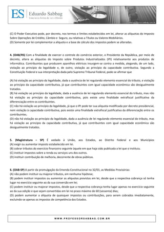 (C) O Poder Executivo pode, por decreto, nos termos e limites estabelecidos em lei, alterar as alíquotas do Imposto
Sobre Operações de Crédito, Câmbio e Seguro, ou relativas a Títulos ou Valores Mobiliários.
(D) Somente por lei complementar a alíquota e a base de cálculo dos impostos podem se alteradas.



4. (OAB/RS) Com a finalidade de exercer o controle do comércio exterior, o Presidente da República, por meio de
decreto, altera as alíquotas do Imposto sobre Produtos Industrializados (IPI) relativamente aos produtos de
informática. Contribuintes que produzem aparelhos elétricos insurgem-se contra a medida, alegando, de um lado,
violação ao princípio da legalidade e, de outro, violação ao princípio da capacidade contributiva. Segundo a
Constituição Federal e sua interpretação dada pelo Supremo Tribunal Federal, pode-se afirmar que

(A) há violação ao princípio da legalidade, dada a ausência de lei regulando elemento essencial do tributo, e violação
ao princípio da capacidade contributiva, já que contribuintes com igual capacidade econômica são desigualmente
tratados.
(B) há violação ao princípio da legalidade, dada a ausência de lei regulando elemento essencial do tributo, mas não
há violação ao princípio da capacidade contributiva, pois existe uma finalidade extrafiscal justificativa da
diferenciação entre os contribuintes.
(C) não há violação ao princípio da legalidade, já que o IPI pode ter sua alíquota modificada por decreto presidencial,
nem violação à capacidade contributiva, pois existe uma finalidade extrafiscal justificativa da diferenciação entre os
contribuintes.
(D) não há violação ao princípio da legalidade, dada a ausência de lei regulando elemento essencial do tributo, mas
há violação ao princípio da capacidade contributiva, já que contribuintes com igual capacidade econômica são
desigualmente tratados.



5. (Magistratura – SP) É vedado à União, aos Estados, ao Distrito Federal e aos Municípios
(A) exigir ou aumentar imposto estabelecido em lei.
(B) cobrar tributos do exercício financeiro seguinte àquele em que haja sido publicada a lei que o instituiu.
(C) instituir impostos sobre a renda ou serviços uns dos outros.
(D) instituir contribuição de melhoria, decorrente de obras públicas.



6. (OAB-SP) A partir da promulgação da Emenda Constitucional no 32/01, as Medidas Provisórias:
(A) não podem instituir ou majorar tributos, em nenhuma hipótese;
(B) podem instituir impostos ou aumentar as alíquotas previstas em lei, desde que a respectiva cobrança só tenha
lugar no exercício seguinte ao da sua conversão em lei;
(C) podem instituir ou majorar impostos, desde que a respectiva cobrança tenha lugar apenas no exercício seguinte
ao da sua edição e que sejam convertidas em lei no prazo máximo de 60 (sessenta) dias;
(D) podem aumentar a alíquota de quaisquer impostos ou contribuições, para serem cobrados imediatamente,
excluindo-se apenas os impostos de competência dos Estados.




                                    WWW.PROFESSORSABBAG.COM.BR
 