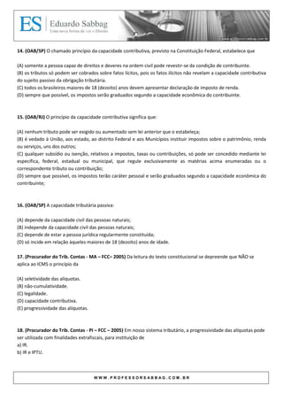 14. (OAB/SP) O chamado princípio da capacidade contributiva, previsto na Constituição Federal, estabelece que

(A) somente a pessoa capaz de direitos e deveres na ordem civil pode revestir-se da condição de contribuinte.
(B) os tributos só podem ser cobrados sobre fatos lícitos, pois os fatos ilícitos não revelam a capacidade contributiva
do sujeito passivo da obrigação tributária.
(C) todos os brasileiros maiores de 18 (dezoito) anos devem apresentar declaração de imposto de renda.
(D) sempre que possível, os impostos serão graduados segundo a capacidade econômica do contribuinte.



15. (OAB/RJ) O princípio da capacidade contributiva significa que:

(A) nenhum tributo pode ser exigido ou aumentado sem lei anterior que o estabeleça;
(B) é vedado à União, aos estado, ao distrito Federal e aos Municípios instituir impostos sobre o patrimônio, renda
ou serviços, uns dos outros;
(C) qualquer subsídio ou isenção, relativos a impostos, taxas ou contribuições, só pode ser concedido mediante lei
específica, federal, estadual ou municipal, que regule exclusivamente as matérias acima enumeradas ou o
correspondente tributo ou contribuição;
(D) sempre que possível, os impostos terão caráter pessoal e serão graduados segundo a capacidade econômica do
contribuinte;



16. (OAB/SP) A capacidade tributária passiva:

(A) depende da capacidade civil das pessoas naturais;
(B) independe da capacidade civil das pessoas naturais;
(C) depende de estar a pessoa jurídica regularmente constituída;
(D) só incide em relação àqueles maiores de 18 (dezoito) anos de idade.

17. (Procurador do Trib. Contas - MA – FCC– 2005) Da leitura do texto constitucional se depreende que NÃO se
aplica ao ICMS o princípio da

(A) seletividade das alíquotas.
(B) não-cumulatividade.
(C) legalidade.
(D) capacidade contributiva.
(E) progressividade das alíquotas.



18. (Procurador do Trib. Contas - PI – FCC – 2005) Em nosso sistema tributário, a progressividade das alíquotas pode
ser utilizada com finalidades extrafiscais, para instituição de
a) IR.
b) IR e IPTU.



                                     WWW.PROFESSORSABBAG.COM.BR
 