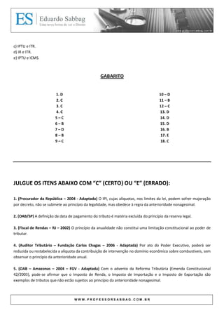 c) IPTU e ITR.
d) IR e ITR.
e) IPTU e ICMS.



                                                   GABARITO


                        1. D                                                         10 – D
                        2. C                                                         11 – B
                        3. C                                                         12 – C
                        4. C                                                         13. D
                        5–C                                                          14. D
                        6–B                                                          15. D
                        7–D                                                           16. B
                        8–B                                                           17. E
                        9–C                                                           18. C




JULGUE OS ITENS ABAIXO COM “C” (CERTO) OU “E” (ERRADO):

1. (Procurador da República – 2004 - Adaptada) O IPI, cujas alíquotas, nos limites da lei, podem sofrer majoração
por decreto, não se submete ao princípio da legalidade, mas obedece à regra da anterioridade nonagesimal.

2. (OAB/SP) A definição da data de pagamento do tributo é matéria excluída do princípio da reserva legal.

3. (Fiscal de Rendas – RJ – 2002) O princípio da anualidade não constitui uma limitação constitucional ao poder de
tributar.

4. (Auditor Tributário – Fundação Carlos Chagas – 2006 - Adaptada) Por ato do Poder Executivo, poderá ser
reduzida ou restabelecida a alíquota da contribuição de intervenção no domínio econômico sobre combustíveis, sem
observar o princípio da anterioridade anual.

5. (OAB – Amazonas – 2004 – FGV - Adaptada) Com o advento da Reforma Tributária (Emenda Constitucional
42/2003), pode-se afirmar que o Imposto de Renda, o Imposto de Importação e o Imposto de Exportação são
exemplos de tributos que não estão sujeitos ao princípio da anterioridade nonagesimal.



                                   WWW.PROFESSORSABBAG.COM.BR
 