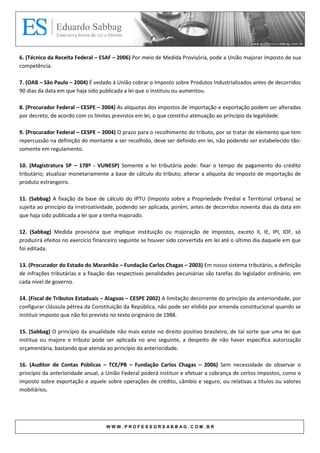 6. (Técnico da Receita Federal – ESAF – 2006) Por meio de Medida Provisória, pode a União majorar imposto de sua
competência.

7. (OAB – São Paulo – 2004) É vedado à União cobrar o Imposto sobre Produtos Industrializados antes de decorridos
90 dias da data em que haja sido publicada a lei que o instituiu ou aumentou.

8. (Procurador Federal – CESPE – 2004) As alíquotas dos impostos de importação e exportação podem ser alteradas
por decreto, de acordo com os limites previstos em lei, o que constitui atenuação ao princípio da legalidade.

9. (Procurador Federal – CESPE – 2004) O prazo para o recolhimento do tributo, por se tratar de elemento que tem
repercussão na definição do montante a ser recolhido, deve ser definido em lei, não podendo ser estabelecido tão-
somente em regulamento.

10. (Magistratura SP – 178º - VUNESP) Somente a lei tributária pode: fixar o tempo de pagamento do crédito
tributário; atualizar monetariamente a base de cálculo do tributo; alterar a alíquota do imposto de importação de
produto estrangeiro.

11. (Sabbag) A fixação da base de cálculo do IPTU (Imposto sobre a Propriedade Predial e Territorial Urbana) se
sujeita ao princípio da irretroatividade, podendo ser aplicada, porém, antes de decorridos noventa dias da data em
que haja sido publicada a lei que a tenha majorado.

12. (Sabbag) Medida provisória que implique instituição ou majoração de impostos, exceto II, IE, IPI, IOF, só
produzirá efeitos no exercício financeiro seguinte se houver sido convertida em lei até o último dia daquele em que
foi editada.

13. (Procurador do Estado do Maranhão – Fundação Carlos Chagas – 2003) Em nosso sistema tributário, a definição
de infrações tributárias e a fixação das respectivas penalidades pecuniárias são tarefas do legislador ordinário, em
cada nível de governo.

14. (Fiscal de Tributos Estaduais – Alagoas – CESPE 2002) A limitação decorrente do princípio da anterioridade, por
configurar cláusula pétrea da Constituição da República, não pode ser elidida por emenda constitucional quando se
instituir imposto que não foi previsto no texto originário de 1988.

15. (Sabbag) O princípio da anualidade não mais existe no direito positivo brasileiro, de tal sorte que uma lei que
institua ou majore o tributo pode ser aplicada no ano seguinte, a despeito de não haver específica autorização
orçamentária, bastando que atenda ao princípio da anterioridade.

16. (Auditor de Contas Públicas – TCE/PB – Fundação Carlos Chagas – 2006) Sem necessidade de observar o
princípio da anterioridade anual, a União Federal poderá instituir e efetuar a cobrança de certos impostos, como o
imposto sobre exportação e aquele sobre operações de crédito, câmbio e seguro, ou relativas a títulos ou valores
mobiliários.




                                   WWW.PROFESSORSABBAG.COM.BR
 