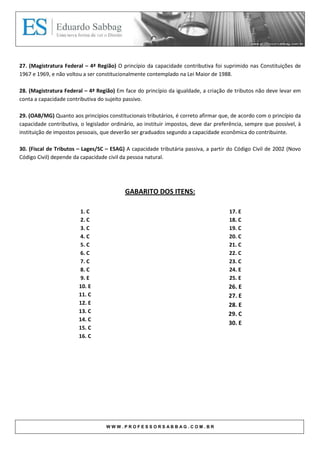 27. (Magistratura Federal – 4ª Região) O princípio da capacidade contributiva foi suprimido nas Constituições de
1967 e 1969, e não voltou a ser constitucionalmente contemplado na Lei Maior de 1988.

28. (Magistratura Federal – 4ª Região) Em face do princípio da igualdade, a criação de tributos não deve levar em
conta a capacidade contributiva do sujeito passivo.

29. (OAB/MG) Quanto aos princípios constitucionais tributários, é correto afirmar que, de acordo com o princípio da
capacidade contributiva, o legislador ordinário, ao instituir impostos, deve dar preferência, sempre que possível, à
instituição de impostos pessoais, que deverão ser graduados segundo a capacidade econômica do contribuinte.

30. (Fiscal de Tributos – Lages/SC – ESAG) A capacidade tributária passiva, a partir do Código Civil de 2002 (Novo
Código Civil) depende da capacidade civil da pessoa natural.




                                           GABARITO DOS ITENS:

                        1. C                                                          17. E
                        2. C                                                          18. C
                        3. C                                                          19. C
                        4. C                                                          20. C
                        5. C                                                          21. C
                        6. C                                                          22. C
                        7. C                                                          23. C
                        8. C                                                          24. E
                         9. E                                                         25. E
                        10. E                                                         26. E
                        11. C                                                         27. E
                        12. E                                                         28. E
                        13. C                                                         29. C
                        14. C
                                                                                      30. E
                        15. C
                        16. C




                                   WWW.PROFESSORSABBAG.COM.BR
 