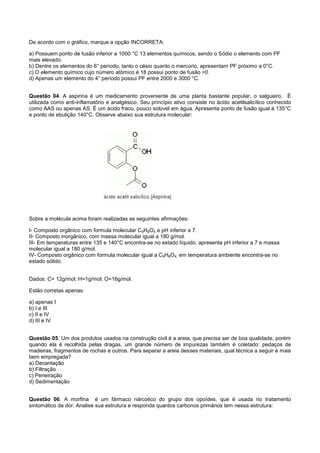 De acordo com o gráfico, marque a opção INCORRETA:

a) Possuem ponto de fusão inferior a 1000 °C 13 elementos químicos, sendo o Sódio o elemento com PF
mais elevado.
b) Dentre os elementos do 6° período, tanto o césio quanto o mercúrio, apresentam PF próximo a 0°C.
c) O elemento químico cujo número atômico é 18 possui ponto de fusão >0.
d) Apenas um elemento do 4° período possui PF entre 2000 e 3000 °C.


Questão 04. A aspirina é um medicamento proveniente de uma planta bastante popular, o salgueiro. É
utilizada como anti-inflamatório e analgésico. Seu princípio ativo consiste no ácido acetilsalicílico conhecido
como AAS ou apenas AS. É um ácido fraco, pouco solúvel em água. Apresenta ponto de fusão igual á 135°C
e ponto de ebulição 140°C. Observe abaixo sua estrutura molecular:




Sobre a molécula acima foram realizadas as seguintes afirmações:

I- Composto orgânico com formula molecular C9H8O4 e pH inferior a 7.
II- Composto inorgânico, com massa molecular igual a 180 g/mol.
III- Em temperaturas entre 135 e 140°C encontra-se no estado líquido, apresenta pH inferior a 7 e massa
molecular igual a 180 g/mol.
IV- Composto orgânico com formula molecular igual a C9H8O4, em temperatura ambiente encontra-se no
estado sólido.


Dados: C= 12g/mol; H=1g/mol; O=16g/mol.

Estão corretas apenas:

a) apenas I
b) I e III
c) II e IV
d) III e IV


Questão 05. Um dos produtos usados na construção civil é a areia, que precisa ser de boa qualidade, porém
quando ela é recolhida pelas dragas, um grande número de impurezas também é coletado: pedaços de
madeiras, fragmentos de rochas e outros. Para separar a areia desses materiais, qual técnica a seguir é mais
bem empregada?
a) Decantação
b) Filtração
c) Peneiração
d) Sedimentação


Questão 06. A morfina é um fármaco nárcotico do grupo dos opoídes, que é usada no tratamento
sintomático da dor. Analise sua estrutura e responda quantos carbonos primários tem nessa estrutura:
 