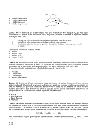 a)   3 carbonos primários
b)   2 carbonos primários
c)   1 carbono primário
d)   4 carbonos primários




Questão 07. Foi observado que o cozimento de meio quilo de batata em 1litro de água (H 2O) é mais rápido
se adicionar 200 gramas de sal de cozinha (NaCl) à água de cozimento. Considere as seguintes possivéis
explicações para o fato:

     I.       A adição de sal provoca um aumento da temperatura de ebulição da água;
     II.      A adição de sal provoca um aumento da pressão de vapor da água;
     III.     O sal adicionado não altera a temperatura de ebulição da água, mas reage com o amido
              da batata.

Dentre essas alternativas qual esta correta:
a) Apenas I
b) Apenas II e III
c) Apenas I e II
d) Apenas I II e III


Questão 08. A sabedoria popular indica que, para acender uma lareira, devemos utilizar inicialmente lascas
de lenha e só depois colocarmos as toras. Em condições reacionais idênticas e utilizando massas iguais de
madeira em lascas e em toras, verifica-se que madeira em lascas queima com mais velocidade.
O fator determinante, para essa maior velocidade da reação, é o aumento da:

a)   Pressão
b)   Temperatura
c)   Concentração
d)   Superfície de contato


Questão 09. O ácido clorídrico e muito usando industrialmente na manufatura de corantes. Com o nome de
ácido muriático ele é largamente empregado na limpeza em geral, não podendo ser utilizado, no entanto, em
pisos de mármore, os quais são constituídos de carbonato de cálcio. Se por acidente um pouco de ácido
muriático cair sobre o piso de mármore, entre os produtos citados abaixo, normalmente encontrados em
qualquer residência, o mais indicado para se espalhar e sobre local será:

a) Vinagre
b) Suco de Limão
c) Sal de Cozinha
d) Amoníaco

Questão 10. No café da manhã ou no lanche da tarde, muitas vezes em casa, temos um delicioso bolo feito
por nossas mães ou avós, que de tão fofinho, desmancha na boca. Isso ocorre pela presença do bicarbonato
de sódio (NaHCO3) no fermento químico. Ao ser aquecido, o NaHCO3 libera dióxido de carbono (CO2), que
faz com que a massa do bolo cresça e fique aerada. Podemos ver isso pela reação, não balanceada, abaixo:

                                      NaHCO3 → Na2CO3 + H2O + CO2

Para balancear esta reação, qual deve ser, respectivamente, o número de mols de NaHCO 3, Na2CO3 , H2O e
CO2 ?

a) 2;1;1;1;
b) 1;2;1;1;
 