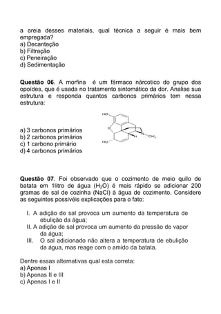 a areia desses materiais, qual técnica a seguir é mais bem
empregada?
a) Decantação
b) Filtração
c) Peneiração
d) Sedimentação

Questão 06. A morfina é um fármaco nárcotico do grupo dos
opoídes, que é usada no tratamento sintomático da dor. Analise sua
estrutura e responda quantos carbonos primários tem nessa
estrutura:



a) 3 carbonos primários
b) 2 carbonos primários
c) 1 carbono primário
d) 4 carbonos primários



Questão 07. Foi observado que o cozimento de meio quilo de
batata em 1litro de água (H2O) é mais rápido se adicionar 200
gramas de sal de cozinha (NaCl) à água de cozimento. Considere
as seguintes possivéis explicações para o fato:

  I. A adição de sal provoca um aumento da temperatura de
        ebulição da água;
  II. A adição de sal provoca um aumento da pressão de vapor
        da água;
  III. O sal adicionado não altera a temperatura de ebulição
        da água, mas reage com o amido da batata.

Dentre essas alternativas qual esta correta:
a) Apenas I
b) Apenas II e III
c) Apenas I e II
 