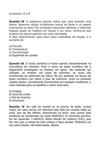 d) Apenas I II e III

Questão 08. A sabedoria popular indica que, para acender uma
lareira, devemos utilizar inicialmente lascas de lenha e só depois
colocarmos as toras. Em condições reacionais idênticas e utilizando
massas iguais de madeira em lascas e em toras, verifica-se que
madeira em lascas queima com mais velocidade.
O fator determinante, para essa maior velocidade da reação, é o
aumento da:

a) Pressão
b) Temperatura
c) Concentração
d) Superfície de contato


Questão 09. O ácido clorídrico e muito usando industrialmente na
manufatura de corantes. Com o nome de ácido muriático ele é
largamente empregado na limpeza em geral, não podendo ser
utilizado, no entanto, em pisos de mármore, os quais são
constituídos de carbonato de cálcio. Se por acidente um pouco de
ácido muriático cair sobre o piso de mármore, entre os produtos
citados abaixo, normalmente encontrados em qualquer residência, o
mais indicado para se espalhar e sobre local será:

a) Vinagre
b) Suco de Limão
c) Sal de Cozinha
d) Amoníaco

Questão 10. No café da manhã ou no lanche da tarde, muitas
vezes em casa, temos um delicioso bolo feito por nossas mães ou
avós, que de tão fofinho, desmancha na boca. Isso ocorre pela
presença do bicarbonato de sódio (NaHCO3) no fermento químico.
Ao ser aquecido, o NaHCO3 libera dióxido de carbono (CO2), que
faz com que a massa do bolo cresça e fique aerada. Podemos ver
isso pela reação, não balanceada, abaixo:
 