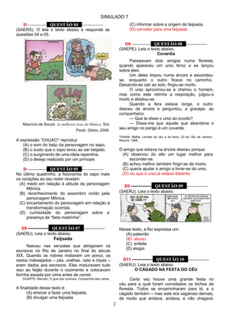 SIMULADO 7
2
D ––––––––– QUESTÃO 04 ––––––––––
(SAERS). O leia o texto abaixo e responda as
questões 04 e 05.
Maurício de Souza. As melhores tiras da Mônica. São
Paulo: Globo, 2006.
A expressão ―CHUAC!‖ reproduz
(A) o som do beijo da personagem no sapo.
(B) o susto que o sapo levou ao ser beijado.
(C) o surgimento de uma ideia repentina.
(D) o desejo realizado por um príncipe.
D ––––––––– QUESTÃO 05 ––––––––––
No último quadrinho, a fisionomia do sapo mais
os corações ao seu redor revelam
(A) medo em relação à atitude da personagem
Mônica.
(B) reconhecimento do assombro vivido pela
personagem Mônica.
(C) encantamento do personagem em relação à
transformação ocorrida.
(D) curiosidade do personagem sobre a
presença da ―fada madrinha‖.
D9 ––––––––– QUESTÃO 07 ––––––––––
(SAERJ). Leia o texto abaixo.
Feijoada
Nasceu nas senzalas que abrigavam os
escravos no Rio de Janeiro no final do século
XIX. Quando os nobres matavam um porco, os
restos indesejados – pés, orelhas, rabo e tripas –
eram dados aos escravos. Eles misturavam tudo
isso ao feijão durante o cozimento e colocavam
farinha assada por cima antes de comer.
DUARTE, Marcelo. O guia dos curiosos. Companhia das Letras.
A finalidade desse texto é:
(A) ensinar a fazer uma feijoada.
(B) divulgar uma feijoada
(C) informar sobre a origem da feijoada.
(D) convidar para uma feijoada.
D8 ––––––––– QUESTÃO 08 ––––––––––
(SAEPE). Leia o texto abaixo.
Covardia
Passeavam dois amigos numa floresta,
quando apareceu um urso feroz e se lançou
sobre eles.
Um deles trepou numa árvore e escondeu-
se, enquanto o outro ficava no caminho.
Deixando-se cair ao solo, fingiu-se morto.
O urso aproximou-se e cheirou o homem,
mas como este retinha a respiração, julgou-o
morto e afastou-se.
Quando a fera estava longe, o outro
desceu da árvore e perguntou, a gracejar, ao
companheiro:
— Que te disse o urso ao ouvido?
— Disse-me que aquele que abandona o
seu amigo no perigo é um covarde.
TAHAN, Malba. Lendas do céu e da terra. 23 ed. Rio de Janeiro:
Record, 1998.
O amigo que estava na árvore desceu porque:
(A) observou do alto um lugar melhor para
esconder-se.
(B) achou melhor também fingir-se de morto.
(C) queria ajudar o amigo a livrar-se do urso.
(D) viu que o urso já estava distante.
D5 ––––––––– QUESTÃO 09 ––––––––––
(SAERJ). Leia o texto abaixo.
Nesse texto, a flor expressa um:
(A) palavrão
(B) abuso.
(C) enfeite
(D) elogio.
D11 ––––––––– QUESTÃO 10 ––––––––––
(SAERJ). Leia o texto abaixo.
O CÁGADO NA FESTA DO CÉU
Certa vez houve uma grande festa no
céu para a qual foram convidados os bichos da
floresta. Todos se encaminharam para lá, e o
cágado também – mas este era vagaroso demais,
de modo que andava, andava, e não chegava
 