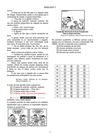 SIMULADO 7
3
nunca.
A festa era só de três dias e o cágado nada
de chegar. Desanimado, pediu a uma garça que o
conduzisse às costas. A garça respondeu:
— Pois não. E o cágado montou.
A garça foi subindo, subindo, subindo. De
vez em quando perguntava ao cágado se estava
vendo a terra.
— Estou, sim, mas lá longe.
A garça subia mais e mais.
— E agora?
— Agora já não vejo o menor sinalzinho de
terra.
A garça, então, que era uma perversa, fez
uma reviravolta no ar, desmontando o cágado.
Coitado! Começou a cair com velocidade cada
vez maior. E enquanto caía, murmurava:
— Se eu desta escapar, léu, léu, léu, se eu
desta escapar, nunca mais ao céu me deixarei
levar.
Nisto avistou lá embaixo a terra. Gritou:
— Arredai-vos, pedras e paus, senão eu vos
esmagarei! As pedras e paus se afastaram e o
cágado caiu. Mesmo assim arrebentou-se todo,
em cem pedaços.
Deus, que estava vendo tudo, teve dó do
coitado. Afinal de contas aquela desgraça tinha
acontecido só porque ele teimou em comparecer
à festa no céu. E Deus, juntou outra vez os
pedaços.
É por isso que o cágado tem a casca feita
de pedacinhos emendados uns nos outros.
Monteiro Lobato. Histórias de Tia Nastácia.
Obras Completas, v.3.
O autor dá sua opinião sobre a garça em:
(A) ―A garça foi subindo, subindo, subindo.
(B) ―A garça respondeu: – Pois não.‖.
(C) ―A garça subia mais e mais.‖.
(D) ―A garça, então, que era uma perversa,‖.
D ––––––––– QUESTÃO 10 ––––––––––
(SAERS). Leia o texto abaixo.
O contexto permite ao leitor explorar os múltiplos
significados que a palavra ou expressão adquire,
analise os quadrinhos:
(Portal turma da Mônica: www.turmadamonica.com.br)
No primeiro quadrinho, a Mônica pensou que o
lagarto era um desenho. Ao usar a expressão ―DA
HORA‖ ela deu a entender que o desenho
(A) tinha acabado de ser feito.
(B) durava somente uma hora.
(C) era moda entre a turma.
(D) deveria ser usado na hora.
 