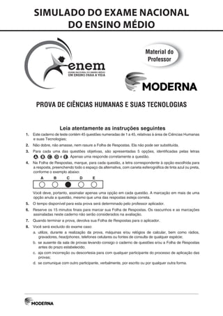 PROVA DE CIÊNCIAS HUMANAS E SUAS TECNOLOGIAS
Leia atentamente as instruções seguintes
1. Este caderno de teste contém 45 questões numeradas de 1 a 45, relativas à área de Ciências Humanas
e suas Tecnologias;
2. Não dobre, não amasse, nem rasure a Folha de Respostas. Ela não pode ser substituída.
3. Para cada uma das questões objetivas, são apresentadas 5 opções, identificadas pelas letras
A, B, C, D e E. Apenas uma responde corretamente a questão.
4. Na Folha de Respostas, marque, para cada questão, a letra correspondente à opção escolhida para
a resposta, preenchendo todo o espaço da alternativa, com caneta esferográfica de tinta azul ou preta,
conforme o exemplo abaixo:
A B C D E
Você deve, portanto, assinalar apenas uma opção em cada questão. A marcação em mais de uma
opção anula a questão, mesmo que uma das respostas esteja correta.
5. O tempo disponível para esta prova será determinado pelo professor aplicador.
6. Reserve os 15 minutos finais para marcar sua Folha de Respostas. Os rascunhos e as marcações
assinaladas neste caderno não serão considerados na avaliação.
7. Quando terminar a prova, devolva sua Folha de Respostas para o aplicador.
8. Você será excluído do exame caso:
a. utilize, durante a realização da prova, máquinas e/ou relógios de calcular, bem como rádios,
gravadores, headphones, telefones celulares ou fontes de consulta de qualquer espécie;
b. se ausente da sala de provas levando consigo o caderno de questões e/ou a Folha de Respostas
antes do prazo estabelecido;
c. aja com incorreção ou descortesia para com qualquer participante do processo de aplicação das
provas;
d. se comunique com outro participante, verbalmente, por escrito ou por qualquer outra forma.
SIMULADO DO EXAME NACIONAL
DO ENSINO MÉDIO
EXAME NACIONAL DO ENSINO MÉDIO
UM ENSINO PARA A VIDA
neme
Material do
Professor
 