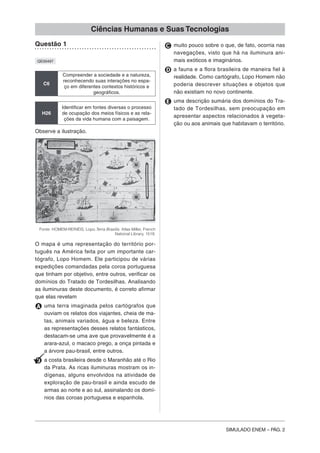 SIMULADO ENEM – PÁG. 2
Ciências Humanas e Suas Tecnologias
Questão 1
QE00497
C6
Compreender a sociedade e a natureza,
reconhecendo suas interações no espa-
ço em diferentes contextos históricos e
geográficos.
H26
Identificar em fontes diversas o processo
de ocupação dos meios físicos e as rela-
ções da vida humana com a paisagem.
Observe a ilustração.
Fonte: HOMEM-REINÉIS, Lopo.Terra Brasilis. Atlas Miller, French
National Library, 1519.
O mapa é uma representação do território por-
tuguês na América feita por um importante car-
tógrafo, Lopo Homem. Ele participou de várias
expedições comandadas pela coroa portuguesa
que tinham por objetivo, entre outros, verificar os
domínios do Tratado de Tordesilhas. Analisando
as iluminuras deste documento, é correto afirmar
que elas revelam
A uma terra imaginada pelos cartógrafos que
ouviam os relatos dos viajantes, cheia de ma-
tas, animais variados, água e beleza. Entre
as representações desses relatos fantásticos,
destacam-se uma ave que provavelmente é a
arara-azul, o macaco prego, a onça pintada e
a árvore pau-brasil, entre outros.
B a costa brasileira desde o Maranhão até o Rio
da Prata. As ricas iluminuras mostram os in-
dígenas, alguns envolvidos na atividade de
exploração de pau-brasil e ainda escudo de
armas ao norte e ao sul, assinalando os domí-
nios das coroas portuguesa e espanhola.
C muito pouco sobre o que, de fato, ocorria nas
navegações, visto que há na iluminura ani-
mais exóticos e imaginários.
D a fauna e a flora brasileira de maneira fiel à
realidade. Como cartógrafo, Lopo Homem não
poderia descrever situações e objetos que
não existiam no novo continente.
E uma descrição sumária dos domínios do Tra-
tado de Tordesilhas, sem preocupação em
apresentar aspectos relacionados à vegeta-
ção ou aos animais que habitavam o território.
 