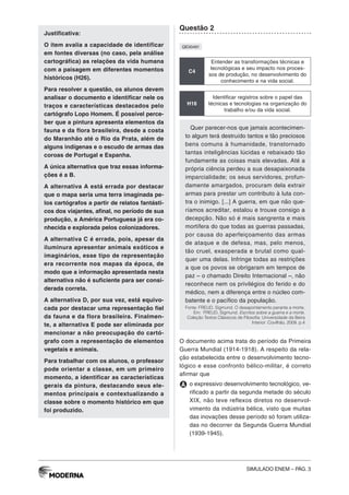 SIMULADO ENEM – PÁG. 3
Justificativa:
O item avalia a capacidade de identificar
em fontes diversas (no caso, pela análise
cartográfica) as relações da vida humana
com a paisagem em diferentes momentos
históricos (H26).
Para resolver a questão, os alunos devem
analisar o documento e identificar nele os
traços e características destacados pelo
cartógrafo Lopo Homem. É possível perce-
ber que a pintura apresenta elementos da
fauna e da flora brasileira, desde a costa
do Maranhão até o Rio da Prata, além de
alguns indígenas e o escudo de armas das
coroas de Portugal e Espanha.
A única alternativa que traz essas informa-
ções é a B.
A alternativa A está errada por destacar
que o mapa seria uma terra imaginada pe-
los cartógrafos a partir de relatos fantásti-
cos dos viajantes, afinal, no período de sua
produção, a América Portuguesa já era co-
nhecida e explorada pelos colonizadores.
A alternativa C é errada, pois, apesar da
iluminura apresentar animais exóticos e
imaginários, esse tipo de representação
era recorrente nos mapas da época, de
modo que a informação apresentada nesta
alternativa não é suficiente para ser consi-
derada correta.
A alternativa D, por sua vez, está equivo-
cada por destacar uma representação fiel
da fauna e da flora brasileira. Finalmen-
te, a alternativa E pode ser eliminada por
mencionar a não preocupação do cartó-
grafo com a representação de elementos
vegetais e animais.
Para trabalhar com os alunos, o professor
pode orientar a classe, em um primeiro
momento, a identificar as características
gerais da pintura, destacando seus ele-
mentos principais e contextualizando a
classe sobre o momento histórico em que
foi produzido.
Questão 2
QE00491
C4
Entender as transformações técnicas e
tecnológicas e seu impacto nos proces-
sos de produção, no desenvolvimento do
conhecimento e na vida social.
H16
Identificar registros sobre o papel das
técnicas e tecnologias na organização do
trabalho e/ou da vida social.
Quer parecer-nos que jamais acontecimen-
to algum terá destruído tantos e tão preciosos
bens comuns à humanidade, transtornado
tantas inteligências lúcidas e rebaixado tão
fundamente as coisas mais elevadas. Até a
própria ciência perdeu a sua desapaixonada
imparcialidade; os seus servidores, profun-
damente amargados, procuram dela extrair
armas para prestar um contributo à luta con-
tra o inimigo. [...] A guerra, em que não que-
ríamos acreditar, estalou e trouxe consigo a
decepção. Não só é mais sangrenta e mais
mortífera do que todas as guerras passadas,
por causa do aperfeiçoamento das armas
de ataque e de defesa, mas, pelo menos,
tão cruel, exasperada e brutal como qual-
quer uma delas. Infringe todas as restrições
a que os povos se obrigaram em tempos de
paz – o chamado Direito Internacional –, não
reconhece nem os privilégios do ferido e do
médico, nem a diferença entre o núcleo com-
batente e o pacífico da população.
Fonte: FREUD, Sigmund. O desapontamento perante a morte.
Em: FREUD, Sigmund. Escritos sobre a guerra e a morte.
Coleção Textos Clássicos de Filosofia. Universidade da Beira
Interior: Covilhão, 2009. p.4
O documento acima trata do período da Primeira
Guerra Mundial (1914-1918). A respeito da rela-
ção estabelecida entre o desenvolvimento tecno-
lógico e esse confronto bélico-militar, é correto
afirmar que
A o expressivo desenvolvimento tecnológico, ve-
rificado a partir da segunda metade do século
XIX, não teve reflexos diretos no desenvol-
vimento da indústria bélica, visto que muitas
das inovações desse período só foram utiliza-
das no decorrer da Segunda Guerra Mundial
(1939-1945).
 
