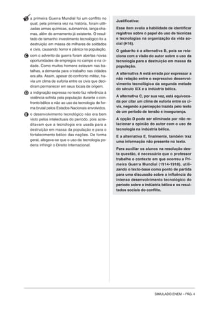 SIMULADO ENEM – PÁG. 4
B a primeira Guerra Mundial foi um conflito no
qual, pela primeira vez na história, foram utili-
zadas armas químicas, submarinos, lança-cha-
mas, além do armamento já existente. O resul-
tado de tamanho investimento tecnológico foi a
destruição em massa de milhares de soldados
e civis, causando horror e pânico na população.
C com o advento da guerra foram abertas novas
oportunidades de empregos no campo e na ci-
dade. Como muitos homens estavam nas ba-
talhas, a demanda para o trabalho nas cidades
era alta. Assim, apesar do confronto militar, ha-
via um clima de euforia entre os civis que deci-
diram permanecer em seus locais de origem.
D a indignação expressa no texto faz referência à
violência sofrida pela população durante o con-
fronto bélico e não ao uso da tecnologia de for-
ma brutal pelos Estados Nacionais envolvidos.
E o desenvolvimento tecnológico não era bem
visto pelos intelectuais do período, pois acre-
ditavam que a tecnologia era usada para a
destruição em massa da população e para o
fortalecimento bélico das nações. De forma
geral, alegava-se que o uso da tecnologia po-
deria infringir o Direito Internacional.
Justificativa:
Esse item avalia a habilidade de identificar
registros sobre o papel do uso de técnicas
e tecnologias na organização da vida so-
cial (H16).
O gabarito é a alternativa B, pois se rela-
ciona com a visão do autor sobre o uso da
tecnologia para a destruição em massa da
população.
A alternativa A está errada por expressar a
não relação entre o expressivo desenvol-
vimento tecnológico da segunda metade
do século XIX e a indústria bélica.
A alternativa C, por sua vez, está equivoca-
da por citar um clima de euforia entre os ci-
vis, negando a percepção trazida pelo texto
de um período de tensão e insegurança.
A opção D pode ser eliminada por não re-
lacionar a opinião do autor com o uso de
tecnologia na indústria bélica.
E a alternativa E, finalmente, também traz
uma informação não presente no texto.
Para auxiliar os alunos na resolução des-
ta questão, é necessário que o professor
trabalhe o contexto em que ocorreu a Pri-
meira Guerra Mundial (1914-1918), utili-
zando o texto-base como ponto de partida
para uma discussão sobre a influência do
intenso desenvolvimento tecnológico do
período sobre a indústria bélica e os resul-
tados sociais do conflito.
 