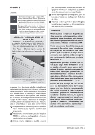 SIMULADO ENEM – PÁG. 6
Questão 4
QE00409
C3
Compreender a produção e o papel his-
tórico das instituições sociais, políticas e
econômicas, associando-as aos diferentes
grupos, conflitos e movimentos sociais.
H14
Comparar diferentes pontos de vista, pre-
sentes em textos analíticos e interpretati-
vos, sobre situação ou fatos de natureza
histórico-geográfica acerca das institui-
ções sociais, políticas e econômicas.
AGENDA DO ITAÚ CHAMA GOLPE DE
REVOLUÇÃO
JORNALISTA FLAGROU “ESCORREGÃO”
E LEMBRA PARTICIPAÇÃO DOS BANQUEI-
ROS NA DITADURA MILITAR NO BRASIL
São Paulo — 50 anos depois, agenda do
Itaú ainda trata golpe como ‘revolução de
1964’.
Disponível em: <http://www.spbancarios.com.br/Noticias.
aspx?id=7019#sthash.ecmiYYZl.dpuf>.
Acesso em: 25 fev. 2014.
A agenda 2014 distribuída pelo Banco Itaú foi reti-
rada de circulação devido às inúmeras críticas de
seus correntistas e não correntistas. O material
traz anotado no dia 31 de março a data comemo-
rativa “aniversário da revolução de 1964”. O even-
to, no entanto, ficou amplamente conhecido como
“Golpe de 1964” devido à deposição do então pre-
sidente João Goulart pelos militares e à instaura-
ção de uma ditadura no país. Este acontecimento
A complementa as comemorações do aniversá-
rio de 40 anos que a imprensa brasileira está
preparando.
B não constitui uma novidade, já que o Golpe de
1964 teve a intensa participação e o financia-
mento de bancos privados.
C implica em uma proposta de revisão, por parte
dos bancos privados, acerca dos conceitos de
“golpe” e “revolução”, pois para o grupo ban-
cário eles possuem o mesmo significado.
D teve a reprovação da opinião pública, pois os
bancos privados não participaram do Golpe
de 1964.
E mostra o caráter apartidário das instituições
bancárias que respeitam os diferentes interes-
ses políticos dos correntistas.
Justificativa:
O item avalia a comparação de pontos de
vista, presentes em textos analíticos e inter-
pretativos, sobre situação ou fatos de natu-
reza histórico-geográfica acerca das institui-
ções sociais, políticas e econômicas. (H14)
Como a manchete da notícia mostra, as
agendas do Banco Itaú foram retiradas de
circulação por apresentarem uma visão
política que considerava o Golpe Militar
como uma ação legítima, e não como parte
das comemorações da imprensa brasileira
(alternativa A).
O gabarito da questão é o item B, que re-
vela que o Golpe Militar de 1964 teve apoio
do capital estrangeiro e dos bancos parti-
culares. A postura ideológica de marcar tal
evento como “revolução”, para anular o ca-
ráter antidemocrático e autoritário da instau-
ração de uma ditadura militar, transparece a
visão partidária do banco acerca da história
política do Brasil (alternativas C, D e E).
No ano em que o Golpe de 1964 faz 40
anos e a Comissão Nacional da Verdade
revela os crimes de tortura e perseguição
aos presos políticos, a visão da agenda
vai contra a garantia das liberdades civis e
questiona o direito à memória. Ao ajudar o
aluno a responder esse item, o professor
deve discutir os conceitos de “revolução”,
“golpe” e “ditadura”, promovendo uma
análise crítica da memória política nacio-
nal, em constante construção.
 