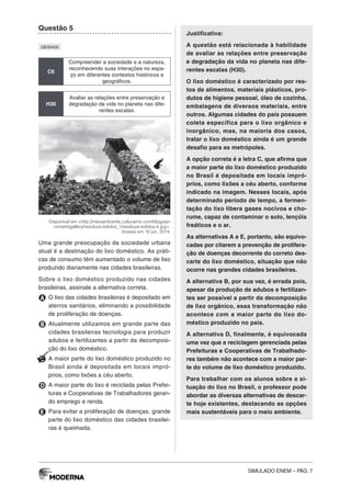 SIMULADO ENEM – PÁG. 7
Questão 5
QE00405
C6
Compreender a sociedade e a natureza,
reconhecendo suas interações no espa-
ço em diferentes contextos históricos e
geográficos.
H30
Avaliar as relações entre preservação e
degradação da vida no planeta nas dife-
rentes escalas.
Disponível em <http://meioambiente.culturamix.com/blog/wp-
content/gallery/residuos-solidos_1/residuos-solidos-4.jpg>.
Acesso em 16 jun. 2014.
Uma grande preocupação da sociedade urbana
atual é a destinação do lixo doméstico. As práti-
cas de consumo têm aumentado o volume de lixo
produzido diariamente nas cidades brasileiras.
Sobre o lixo doméstico produzido nas cidades
brasileiras, assinale a alternativa correta.
A O lixo das cidades brasileiras é depositado em
aterros sanitários, eliminando a possibilidade
de proliferação de doenças.
B Atualmente utilizamos em grande parte das
cidades brasileiras tecnologia para produzir
adubos e fertilizantes a partir da decomposi-
ção do lixo doméstico.
C A maior parte do lixo doméstico produzido no
Brasil ainda é depositada em locais impró-
prios, como lixões a céu aberto.
D A maior parte do lixo é reciclada pelas Prefei-
turas e Cooperativas de Trabalhadores geran-
do emprego e renda.
E Para evitar a proliferação de doenças, grande
parte do lixo doméstico das cidades brasilei-
ras é queimada.
Justificativa:
A questão está relacionada à habilidade
de avaliar as relações entre preservação
e degradação da vida no planeta nas dife-
rentes escalas (H30).
O lixo doméstico é caracterizado por res-
tos de alimentos, materiais plásticos, pro-
dutos de higiene pessoal, óleo de cozinha,
embalagens de diversos materiais, entre
outros. Algumas cidades do país possuem
coleta específica para o lixo orgânico e
inorgânico, mas, na maioria dos casos,
tratar o lixo doméstico ainda é um grande
desafio para as metrópoles.
A opção correta é a letra C, que afirma que
a maior parte do lixo doméstico produzido
no Brasil é depositada em locais impró-
prios, como lixões a céu aberto, conforme
indicado na imagem. Nesses locais, após
determinado período de tempo, a fermen-
tação do lixo libera gases nocivos e cho-
rume, capaz de contaminar o solo, lençóis
freáticos e o ar.
As alternativas A e E, portanto, são equivo-
cadas por citarem a prevenção de prolifera-
ção de doenças decorrente do correto des-
carte do lixo doméstico, situação que não
ocorre nas grandes cidades brasileiras.
A alternativa B, por sua vez, é errada pois,
apesar da produção de adubos e fertilizan-
tes ser possível a partir da decomposição
de lixo orgânico, essa transformação não
acontece com a maior parte do lixo do-
méstico produzido no país.
A alternativa D, finalmente, é equivocada
uma vez que a reciclagem gerenciada pelas
Prefeituras e Cooperativas de Trabalhado-
res também não acontece com a maior par-
te do volume de lixo doméstico produzido.
Para trabalhar com os alunos sobre a si-
tuação do lixo no Brasil, o professor pode
abordar as diversas alternativas de descar-
te hoje existentes, destacando as opções
mais sustentáveis para o meio ambiente.
 