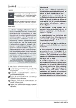 SIMULADO ENEM – PÁG. 8
Questão 6
QE00515
C2
Compreender as transformações dos espa-
ços geográficos como produto das relações
socioeconômicas e culturais de poder.
H7
Identificar os significados histórico-geográfi-
cos das relações de poder entre as nações.
Leia o texto.
A divisão estratégico-militar entre EUA e
União Soviética e a dissuasão nuclear como
forma de controle do conflito entre as duas
superpotências constituem as características
definidoras daquela ordem. A dissuasão nu-
clear controlava o conflito entre as duas su-
perpotências, uma vez que nenhuma delas
tinha incentivo para usar suas armas contra
a outra. Ademais, o status na hierarquia inter-
nacional e a superioridade estratégico-militar,
conferidos pelas armas atômicas, proviam um
incentivo especial aos dois países para con-
trolar a proliferação dessas armas cuja posse
asseguraria a condição de grande potência a
quem as obtivessem, mesmo nos países de
suas respectivas esferas de influência.
Fonte: LIMA, Maria Regina Soares de. Teses Equivocadas
sobre a Ordem Mundial Pós-Guerra Fria. Dados [online].
1996, vol.39, n.3. Disponível em: <http://www.scielo.br/scielo.
php?script=sci_arttext&pid=S0011-52581996000300005&lng
=en&nrm=iso>. Acesso em: 1 mar. 2014.
O texto anterior remete à ordem mundial
A eurocêntrica, período marcado pelas Grandes
Navegações.
B Norte e Sul, sendo o hemisfério norte indus-
trializado e o sul agrário.
C bipolar, de relativo alinhamento ocidental capi-
talista e oriental comunista.
D multipolar, em razão da proliferação das em-
presas transnacionais.
E apolar, pela internacionalização do capital es-
peculativo.
Justificativa:
O item avalia a habilidade de identificar os
significados histórico-geográficos das re-
lações de poder entre as nações (H7).
O gabarito correto é a alternativa C, pois
o texto descreve a situação político-ideo-
lógica do mundo ao longo do período da
Guerra Fria, que fez com que os países
do mundo se regionalizassem segundo a
Ordem Bipolar.
A alternativa A é errada, uma vez que o
eurocentrismo marcou os primórdios do
sistema capitalista, sem relação com o
conteúdo do texto.
A opção B também está equivocada, pois
a regionalização Norte-Sul analisa apenas
critérios de localização geográfica e de-
sempenho econômico.
A alternativa D, por sua vez, é equivo-
cada ao remeter à atual ordem mundial,
multipolar.
O último distrator, de letra E, apresenta
grande paralelismo com a opção D, ao
destacar a proposta de um mundo apolar
orientado pelo surgimento de novos focos
de atenção que descentralizam a hegemo-
nia de um país ou outro.
O texto fornece palavras-chave fundamen-
tais para o recorte temporal relativo à dis-
puta entre EUA e URSS ao longo do século
XX, além da raiz fornecer dados mais espe-
cíficos relativos à regionalização geopolí-
tica dos países. Esses fatores podem ser
destacados pelo professor em seu trabalho
com os alunos durante o trabalho com a or-
ganização geopolítica do mundo moderno.
 