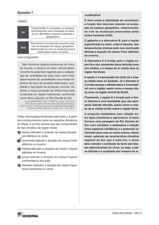 SIMULADO ENEM – PÁG. 9
Questão 7
QE00512
C6
Compreender a sociedade e a natureza,
reconhecendo suas interações no espa-
ço em diferentes contextos históricos e
geográficos.
H29
Reconhecer a função dos recursos natu-
rais na produção do espaço geográfico,
relacionando-os com as mudanças provo-
cadas pelas ações humanas.
Leia o fragmento.
Nas inúmeras regiões produtoras de vinho
do mundo, o clima é um fator natural deter-
minante do potencial regional para a adapta-
ção de variedades de uvas, bem como fator
determinante da variabilidade encontrada em
termos de tipos de produtos elaborados, qua-
lidade e tipicidade da produção vinícola. No
Brasil, a maior produção de vinhos finos está
localizada na região tradicional, conhecida
como Serra Gaúcha, no Rio Grande do Sul.
Fonte: BRIGHENTI, Emilio. TONIETTO, Jorge. O clima de
São Joaquim para a viticultura de vinhos finos. Embrapa.
Disponível em: <http://www.cnpuv.embrapa.br/publica/artigos/
brighenti_tonietto_2004.pdf>. Acesso em: 1 mar. 2014.
Pelas informações fornecidas pelo texto e a partir
dos conhecimentos sobre os aspectos climáticos
do Brasil, é correto afirmar que são componentes
do tipo climático da região citada
A baixas latitudes e atuação da massa Equato-
rial atlântica no verão.
B acentuada altitude e atuação da massa Polar
atlântica no inverno.
C médias latitudes e atuação da massa Tropical
atlântica no inverno.
D pouca altitude e atuação da massa Tropical
continental no ano todo.
E elevadas latitudes e atuação da massa Equa-
torial continental no verão.
Justificativa:
O item avalia a habilidade de reconhecer
a função dos recursos naturais na produ-
ção do espaço geográfico, relacionando-
os com as mudanças provocadas pelas
ações humanas (H29).
O gabarito é a alternativa B, pois a região
especificada no texto, a Serra Gaúcha, tem
temperaturas amenas pela sua acentuada
altitude e atuação da massa Polar atlântica
no inverno.
A alternativa A é errada, pois a região es-
pecífica não apresenta baixa latitude (mas
sim média), e a massa de ar citada atua na
região Nordeste.
A opção C é equivocada em razão de a mas-
sa citada atuar no Sudeste. Já o distrator D
é errado porque a altitude baixa é incompatí-
vel com a região, assim como a massa cita-
da atuar na região central do Brasil.
Finalmente, a opção E é errada pois a Ser-
ra Gaúcha é uma localidade que não apre-
senta latitude elevada, assim como a mas-
sa de ar citada incidir sobre a região Norte.
A pergunta estabelece uma relação en-
tre tipos climáticos e agricultura. O texto
fornece uma paisagem do Rio Grande do
Sul, com vinhedos, e estabelece a relação
entre aspectos climáticos e o potencial ou
restrição para uma ou outra cultura. Desse
modo, sabendo da característica climática
regional do Sul, que é mais frio, o aluno
deve remeter o conteúdo do texto aos fato-
res determinantes do clima, ou seja, a bai-
xa latitude e a qualidade das massas de ar.
 