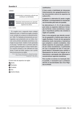 SIMULADO ENEM – PÁG. 10
Questão 8
QE00507
C1
Compreender os elementos culturais que
constituem as identidades.
H1
Interpretar historicamente e/ou geografi-
camente fontes documentais acerca de
aspectos da cultura.
Leia o texto.
É a região com o segundo maior colégio
eleitoral do país. A história de região começou
a ser contada já na época do descobrimento,
em 1500. Foi habitada primeiramente por por-
tugueses, que juntamente com os índios, tive-
ram como primeira atividade econômica a ex-
tração do pau-brasil, madeira muito apreciada
na Europa. Também teve a primeira sede do
governo-geral português e nessa mesma épo-
ca o açúcar começou a ser cultivado em suas
terras. A partir de então, passou a ser o ponto
forte da economia da região.
Fonte: Atlas Proesp. Disponível em: <http://www.proesp.
ufrgs.br/institucional/atlas-proesp/NE_gen.html>.
Acesso em: 1 mar. 2014.
O texto trata de aspectos da região
A Norte.
B Nordeste.
C Sudeste.
D Sul.
E Centro-Oeste.
Justificativa:
O item avalia a habilidade de interpretar
historicamente e/ou geograficamente fon-
tes documentais acerca de aspectos da
cultura (H1).
O gabarito é a alternativa B, sendo a região
Nordeste a correspondente às característi-
cas fornecidas pelo texto da questão.
As alternativas A, C, D e E são erradas,
pois todos os aspectos relativos à forma-
ção territorial, ciclos econômicos, ocupa-
ção e importância política não remetem à
região em questão.
Esta é uma pergunta que aborda concei-
tos de geografia e história para tratar da
região Nordeste. O texto da raiz apresenta
elementos muito marcantes e ilustrativos
que compõem o cenário nordestino, indo
desde aspectos de população, passan-
do por ciclos econômicos, e culminando
em uso e ocupação do solo. É uma per-
gunta básica e necessária para verificar o
desempenho do aluno em relação ao co-
nhecimento e percepção das diferenças e
características regionais brasileiras.
Para auxiliar os alunos na resolução des-
ta questão, é necessário que o professor
aborde as peculiaridades das cinco Regi-
ões do Brasil.
 