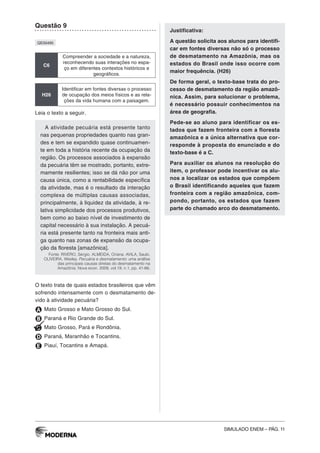 SIMULADO ENEM – PÁG. 11
Questão 9
QE00495
C6
Compreender a sociedade e a natureza,
reconhecendo suas interações no espa-
ço em diferentes contextos históricos e
geográficos.
H26
Identificar em fontes diversas o processo
de ocupação dos meios físicos e as rela-
ções da vida humana com a paisagem.
Leia o texto a seguir.
A atividade pecuária está presente tanto
nas pequenas propriedades quanto nas gran-
des e tem se expandido quase continuamen-
te em toda a história recente da ocupação da
região. Os processos associados à expansão
da pecuária têm se mostrado, portanto, extre-
mamente resilientes; isso se dá não por uma
causa única, como a rentabilidade específica
da atividade, mas é o resultado da interação
complexa de múltiplas causas associadas,
principalmente, à liquidez da atividade, à re-
lativa simplicidade dos processos produtivos,
bem como ao baixo nível de investimento de
capital necessário à sua instalação. A pecuá-
ria está presente tanto na fronteira mais anti-
ga quanto nas zonas de expansão da ocupa-
ção da floresta [amazônica].
Fonte: RIVERO, Sérgio. ALMEIDA, Oriana. AVILA, Saulo.
OLIVEIRA, Wesley. Pecuária e desmatamento: uma análise
das principais causas diretas do desmatamento na
Amazônia. Nova econ. 2009, vol.19, n.1, pp. 41-66.
O texto trata de quais estados brasileiros que vêm
sofrendo intensamente com o desmatamento de-
vido à atividade pecuária?
A Mato Grosso e Mato Grosso do Sul.
B Paraná e Rio Grande do Sul.
C Mato Grosso, Pará e Rondônia.
D Paraná, Maranhão e Tocantins.
E Piauí, Tocantins e Amapá.
Justificativa:
A questão solicita aos alunos para identifi-
car em fontes diversas não só o processo
de desmatamento na Amazônia, mas os
estados do Brasil onde isso ocorre com
maior frequência. (H26)
De forma geral, o texto-base trata do pro-
cesso de desmatamento da região amazô-
nica. Assim, para solucionar o problema,
é necessário possuir conhecimentos na
área de geografia.
Pede-se ao aluno para identificar os es-
tados que fazem fronteira com a floresta
amazônica e a única alternativa que cor-
responde à proposta do enunciado e do
texto-base é a C.
Para auxiliar os alunos na resolução do
item, o professor pode incentivar os alu-
nos a localizar os estados que compõem
o Brasil identificando aqueles que fazem
fronteira com a região amazônica, com-
pondo, portanto, os estados que fazem
parte do chamado arco do desmatamento.
 