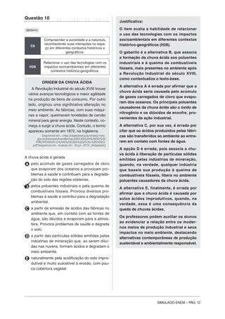 SIMULADO ENEM – PÁG. 12
Questão 10
QE00414
C6
Compreender a sociedade e a natureza,
reconhecendo suas interações no espa-
ço em diferentes contextos históricos e
geográficos.
H28
Relacionar o uso das tecnologias com os
impactos socioambientais em diferentes
contextos histórico-geográficos.
ORIGEM DA CHUVA ÁCIDA
A Revolução Industrial do século XVIII trouxe
vários avanços tecnológicos e maior agilidade
na produção de bens de consumo. Por outro
lado, originou uma significativa alteração no
meio ambiente. As fábricas, com suas máqui-
nas a vapor, queimavam toneladas de carvão
mineral para gerar energia. Neste contexto, co-
meça a surgir a chuva ácida. Contudo, o termo
apareceu somente em 1872, na Inglaterra.
Disponível em: <http://objetoseducacionais2.mec.
gov.br/bitstream/handle/mec/20014/GUIA%20DO%20
PREOFESSOR-CHUVA%20CIDA%202%20-%20VDEO.
pdf?sequence=2>. Acesso em: 16 jun. 2014. [Adaptado]
A chuva ácida é gerada
A pelo acúmulo de gases carregados de cloro
que evaporam dos oceanos e provocam pro-
blemas à saúde e contribuem para a degrada-
ção do solo das regiões costeiras.
B pelos poluentes industriais e pela queima de
combustíveis fósseis. Provoca diversos pro-
blemas à saúde e contribui para a degradação
ambiental.
C a partir da emissão de ácidos das fábricas no
ambiente que, em contato com as fontes de
água, são diluídos e evaporam para a atmos-
fera. Provoca problemas de saúde e degrada
o solo.
D a partir das partículas sólidas emitidas pelas
indústrias de mineração que, ao serem diluí-
das nas nuvens, formam ácidos e degradam o
meio ambiente.
E naturalmente pela acidificação do solo impro-
dutível e muito suscetível à erosão, com pou-
ca cobertura vegetal.
Justificativa:
O item avalia a habilidade de relacionar
o uso das tecnologias com os impactos
socioambientais em diferentes contextos
histórico-geográficos (H28).
O gabarito é a alternativa B, que associa
a formação da chuva ácida aos poluentes
industriais e à queima de combustíveis
fósseis, mais presentes no ambiente após
a Revolução Industrial do século XVIII,
como contextualiza o texto-base.
A alternativa A é errada por afirmar que a
chuva ácida seria causada pelo acúmulo
de gases carregados de cloro que evapo-
ram dos oceanos. Os principais poluentes
causadores da chuva ácida são o óxido de
nitrogênio e os dióxidos de enxofre, pro-
venientes da ação industrial.
A alternativa C, por sua vez, é errada por
citar que os ácidos produzidos pelas fábri-
cas são transferidos ao ambiente ao entra-
rem em contato com fontes de água.
A opção D é errada, pois associa a chu-
va ácida à liberação de partículas sólidas
emitidas pelas indústrias de mineração,
quando, na verdade, qualquer indústria
que baseie sua produção à queima de
combustíveis fósseis, libera no ambiente
poluentes causadores da chuva ácida.
A alternativa E, finalmente, é errada por
afirmar que a chuva ácida é causada por
solos ácidos improdutivos, quando, na
verdade, essa é uma consequência da
queda de chuvas ácidas.
Os professores podem auxiliar os alunos
ao evidenciar a relação entre os moder-
nos meios de produção industrial e seus
impactos no meio ambiente, destacando
alternativas contemporâneas de produção
sustentável e ambientalmente responsável.
 