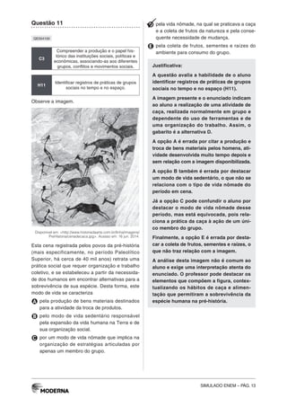SIMULADO ENEM – PÁG. 13
Questão 11
QE004100
C3
Compreender a produção e o papel his-
tórico das instituições sociais, políticas e
econômicas, associando-as aos diferentes
grupos, conflitos e movimentos sociais.
H11
Identificar registros de práticas de grupos
sociais no tempo e no espaço.
Observe a imagem.
Disponível em: <http://www.historiadaarte.com.br/linha/imagens/
PreHistoria/cenadecaca.jpg>. Acesso em: 16 jun. 2014.
Esta cena registrada pelos povos da pré-história
(mais especificamente, no período Paleolítico
Superior, há cerca de 40 mil anos) retrata uma
prática social que requer organização e trabalho
coletivo, e se estabeleceu a partir da necessida-
de dos humanos em encontrar alternativas para a
sobrevivência de sua espécie. Desta forma, este
modo de vida se caracteriza
A pela produção de bens materiais destinados
para a atividade da troca de produtos.
B pelo modo de vida sedentário responsável
pela expansão da vida humana na Terra e de
sua organização social.
C por um modo de vida nômade que implica na
organização de estratégias articuladas por
apenas um membro do grupo.
D pela vida nômade, na qual se praticava a caça
e a coleta de frutos da natureza e pela conse-
quente necessidade de mudança.
E pela coleta de frutos, sementes e raízes do
ambiente para consumo do grupo.
Justificativa:
A questão avalia a habilidade de o aluno
identificar registros de práticas de grupos
sociais no tempo e no espaço (H11).
A imagem presente e o enunciado indicam
ao aluno a realização de uma atividade de
caça, realizada normalmente em grupo e
dependente do uso de ferramentas e de
uma organização do trabalho. Assim, o
gabarito é a alternativa D.
A opção A é errada por citar a produção e
troca de bens materiais pelos homens, ati-
vidade desenvolvida muito tempo depois e
sem relação com a imagem disponibilizada.
A opção B também é errada por destacar
um modo de vida sedentário, o que não se
relaciona com o tipo de vida nômade do
período em cena.
Já a opção C pode confundir o aluno por
destacar o modo de vida nômade desse
período, mas está equivocada, pois rela-
ciona a prática da caça à ação de um úni-
co membro do grupo.
Finalmente, a opção E é errada por desta-
car a coleta de frutos, sementes e raízes, o
que não traz relação com a imagem.
A análise desta imagem não é comum ao
aluno e exige uma interpretação atenta do
enunciado. O professor pode destacar os
elementos que compõem a figura, contex-
tualizando os hábitos de caça e alimen-
tação que permitiram a sobrevivência da
espécie humana na pré-história.
 