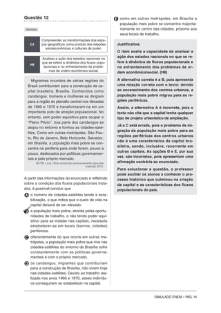 SIMULADO ENEM – PÁG. 14
Questão 12
QE00500
C2
Compreender as transformações dos espa-
ços geográficos como produto das relações
socioeconômicas e culturais de poder.
H8
Analisar a ação dos estados nacionais no
que se refere à dinâmica dos fluxos popu-
lacionais e no enfrentamento de proble-
mas de ordem econômico-social.
Migrantes oriundos de várias regiões do
Brasil contribuíram para a construção da ca-
pital brasileira, Brasília. Conhecidos como
candangos, homens e mulheres se dirigiam
para a região do planalto central nos décadas
de 1960 e 1970 e transformaram-na em um
importante polo de atração populacional. No
entanto, sem poder aquisitivo para ocupar o
“Plano Piloto”, boa parte dos candangos se
alojou no entorno e formou as cidades-saté-
lites. Como em outras metrópoles, São Pau-
lo, Rio de Janeiro, Belo Horizonte, Salvador,
em Brasília, a população mais pobre se con-
centra na periferia para onde foram, pouco a
pouco, deslocados por políticas governamen-
tais e pelo próprio mercado.
BOTIN. Livia. [Texto produzido exclusivamente para este
material]. 2014.
A partir das informações do enunciado e refletindo
sobre a condição dos fluxos populacionais trata-
dos, é possível concluir que
A o número de cidades-satélites tende à esta-
bilização, o que indica que o custo de vida na
capital deixará de ser elevado.
B a população mais pobre, atraída pelas oportu-
nidades de trabalho, e não tendo poder aqui-
sitivo para se instalar nas capitais, necessita
estabelecer-se em locais (bairros, cidades)
periféricos.
C diferentemente do que ocorre em outras me-
trópoles, a população mais pobre que vive nas
cidades-satélites do entorno de Brasília sofre
constantemente com as políticas governa-
mentais e com o próprio mercado.
D os candangos, migrantes que contribuíram
para a construção de Brasília, não vivem hoje
nas cidades-satélites. Devido ao trabalho rea-
lizado nos anos 1960 e 1970, esses indivídu-
os conseguiram se estabelecer na capital.
E como em outras metrópoles, em Brasília a
população mais pobre se concentra majorita-
riamente no centro das cidades, próximo aos
seus locais de trabalho.
Justificativa:
O item avalia a capacidade de analisar a
ação dos estados nacionais no que se re-
fere à dinâmica de fluxos populacionais e
no enfrentamento dos problemas de or-
dem econômico/social. (H8)
A alternativa correta é a B, pois apresenta
uma relação correta com o texto: devido
ao encarecimento dos centros urbanos, a
população mais pobre migrou para as re-
giões periféricas.
Assim, a alternativa A é incorreta, pois o
texto não cita que a capital tenha qualquer
tipo de projeto urbanístico de ampliação.
Já a C está errada, pois o problema de mi-
gração da população mais pobre para as
regiões periféricas dos centros urbanos
não é uma característica da capital bra-
sileira, sendo, inclusive, recorrente em
outras capitais. As opções D e E, por sua
vez, são incorretas, pois apresentam uma
afirmação contrária ao enunciado.
Para solucionar a questão, o professor
pode auxiliar os alunos a conhecer o pro-
cesso histórico que culminou na criação
da capital e as características dos fluxos
populacionais do país.
 