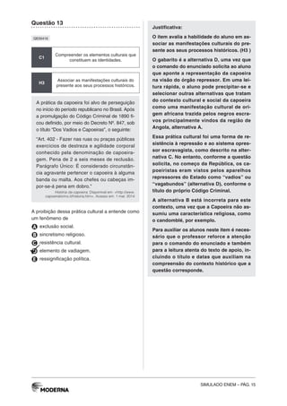 SIMULADO ENEM – PÁG. 15
Questão 13
QE00416
C1
Compreender os elementos culturais que
constituem as identidades.
H3
Associar as manifestações culturais do
presente aos seus processos históricos.
A prática da capoeira foi alvo de perseguição
no início do período republicano no Brasil. Após
a promulgação do Código Criminal de 1890 fi-
cou definido, por meio do Decreto Nº. 847, sob
o título “Dos Vadios e Capoeiras”, o seguinte:
“Art. 402 - Fazer nas ruas ou praças públicas
exercícios de destreza e agilidade corporal
conhecido pela denominação de capoeira-
gem. Pena de 2 a seis meses de reclusão.
Parágrafo Único: É considerado circunstân-
cia agravante pertencer o capoeira à alguma
banda ou malta. Aos chefes ou cabeças im-
por-se-á pena em dobro.”
História da capoeira. Disponível em: <http://www.
capoeiratorino.it/historia.htm>. Acesso em: 1 mar. 2014
A proibição dessa prática cultural a entende como
um fenômeno de
A exclusão social.
B sincretismo religioso.
C resistência cultural.
D elemento de vadiagem.
E ressignificação política.
Justificativa:
O item avalia a habilidade do aluno em as-
sociar as manifestações culturais do pre-
sente aos seus processos históricos. (H3 )
O gabarito é a alternativa D, uma vez que
o comando do enunciado solicita ao aluno
que aponte a representação da capoeira
na visão do órgão repressor. Em uma lei-
tura rápida, o aluno pode precipitar-se e
selecionar outras alternativas que tratam
do contexto cultural e social da capoeira
como uma manifestação cultural de ori-
gem africana trazida pelos negros escra-
vos principalmente vindos da região de
Angola, alternativa A.
Essa prática cultural foi uma forma de re-
sistência à repressão e ao sistema opres-
sor escravagista, como descrito na alter-
nativa C. No entanto, conforme a questão
solicita, no começo da República, os ca-
poeiristas eram vistos pelos aparelhos
repressores do Estado como “vadios” ou
“vagabundos” (alternativa D), conforme o
título do próprio Código Criminal.
A alternativa B está incorreta para este
contexto, uma vez que a Capoeira não as-
sumiu uma característica religiosa, como
o candomblé, por exemplo.
Para auxiliar os alunos neste item é neces-
sário que o professor reforce a atenção
para o comando do enunciado e também
para a leitura atenta do texto de apoio, in-
cluindo o título e datas que auxiliam na
compreensão do contexto histórico que a
questão corresponde.
 