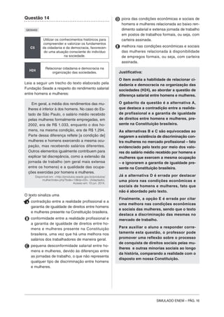 SIMULADO ENEM – PÁG. 16
Questão 14
QE00402
C5
Utilizar os conhecimentos históricos para
compreender e valorizar os fundamentos
da cidadania e da democracia, favorecen-
do uma atuação consciente do indivíduo
na sociedade.
H24
Relacionar cidadania e democracia na
organização das sociedades.
Leia a seguir um trecho do texto elaborado pela
Fundação Seade a respeito do rendimento salarial
entre homens e mulheres:
Em geral, a média dos rendimentos das mu-
lheres é inferior à dos homens. No caso do Es-
tado de São Paulo, o salário médio recebido
pelas mulheres formalmente empregadas, em
2002, era de R$ 1.033, enquanto o dos ho-
mens, na mesma condição, era de R$ 1.294.
Parte dessa diferença reflete [a condição de]
mulheres e homens exercendo a mesma ocu-
pação, mas recebendo salários diferentes.
Outros elementos igualmente contribuem para
explicar tal discrepância, como a extensão da
jornada de trabalho (em geral mais extensa
entre os homens) e a qualidade das ocupa-
ções exercidas por homens e mulheres.
Disponível em: <http://produtos.seade.gov.br/produtos/
mulher/index.php?bole=13&tip=03>. (Adaptado).
Acesso em: 10 jun. 2014.
O texto sinaliza uma
A contradição entre a realidade profissional e a
garantia de igualdade de direitos entre homens
e mulheres presente na Constituição brasileira.
B conformidade entre a realidade profissional e
a garantia de igualdade de direitos entre ho-
mens e mulheres presente na Constituição
brasileira, uma vez que há uma melhora nos
salários dos trabalhadores de maneira geral.
C pequena desconformidade salarial entre ho-
mens e mulheres, devido às diferenças entre
as jornadas de trabalho, o que não representa
qualquer tipo de discriminação entre homens
e mulheres.
D piora das condições econômicas e sociais de
homens e mulheres relacionada ao baixo ren-
dimento salarial e extensa jornada de trabalho
em postos de trabalhos formais, ou seja, com
carteira assinada.
E melhora nas condições econômicas e sociais
das mulheres relacionada à disponibilidade
de empregos formais, ou seja, com carteira
assinada.
Justificativa:
O item avalia a habilidade de relacionar ci-
dadania e democracia na organização das
sociedades (H24), ao abordar a questão de
diferença salarial entre homens e mulheres.
O gabarito da questão é a alternativa A,
que destaca a contradição entre a realida-
de profissional e a garantia de igualdade
de direitos entre homens e mulheres, pre-
sente na Constituição brasileira.
As alternativas B e C são equivocadas ao
negarem a existência de discriminação con-
tra mulheres no mercado profissional – fato
evidenciado pelo texto por meio dos valo-
res do salário médio recebido por homens e
mulheres que exercem a mesma ocupação
– e ignorarem a garantia de igualdade pre-
sente na Constituição brasileira.
Já a alternativa D é errada por destacar
uma piora nas condições econômicas e
sociais de homens e mulheres, fato que
não é abordado pelo texto.
Finalmente, a opção E é errada por citar
uma melhora nas condições econômicas
e sociais das mulheres, sendo que o texto
destaca a discriminação das mesmas no
mercado de trabalho.
Para auxiliar o aluno a responder corre-
tamente esta questão, o professor pode
promover uma reflexão sobre o processo
de conquista de direitos sociais pelas mu-
lheres e outras minorias sociais ao longo
da história, comparando a realidade com o
disposto em nossa Constituição.
 