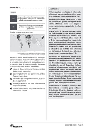 SIMULADO ENEM – PÁG. 17
Questão 15
QE00518
C2
Compreender as transformações dos espa-
ços geográficos como produto das relações
socioeconômicas e culturais de poder.
H6
Interpretar diferentes representações
gráficas e cartográficas dos espaços
geográficos.
Analise o mapa em anamorfose
Disponível em: <http://www.worldmapper.org/display.
php?selected=2>. Acesso em: 2 de mar. 2014.
Em razão de os mapas anamórficos não apre-
sentarem escala, mas sim deformações relativas
a um dado matematicamente calculado para re-
presentar a área do país em questão, é possível
concluir que o mapa anterior é intitulado
A Índice de Desenvolvimento Humano, sendo o
Japão o mais expressivo.
B Desnutrição Infantil por Continente, onde a
Ásia ganha em área.
C Infectados por HIV por Hemisfério, que evi-
dencia a parte Sul.
D População Absoluta por País, com destaque
para China e Índia.
E Produto Interno Bruto, de grande maioria con-
centrado na Europa.
Justificativa:
O item avalia a habilidade de interpretar
diferentes representações gráficas e car-
tográficas dos espaços geográficos (H6).
O gabarito correto é a alternativa D, pois
se observa uma grande distorção que ma-
ximiza a China e a Índia, sendo os países
mais expressivos em população absoluta
no mundo.
A alternativa A é errada, pois se o mapa
se relacionasse ao IDH, além do Japão,
deveriam estar destacados os EUA, Aus-
trália e países nórdicos. Já as opções B
e C são equivocadas pois o mapa desta-
caria o continente africano caso sua re-
presentação estivesse relacionada com a
desnutrição infantil ou o HIV. Finalmente,
a alternativa E é inválida, pois a América
do Norte estaria destacada caso o tema do
mapa fosse a representação do PIB.
Os mapas em anamorfose são recursos
muito utilizados para demonstrar a ocor-
rência ou não de determinado fator através
da dimensão em que o país ou a região ga-
nhará (e vice-versa). Segundo o título do
mapa, se o fenômeno em questão for mui-
to presente e intenso em um país, este as-
sumirá dimensões grandes, em detrimento
de outros que não possuam essa concen-
tração de determinada natureza. No caso
deste desenho, Índia e China assumem ta-
manhos enormes, pois são exatamente os
países mais populosos do mundo.
Para auxiliar os alunos na resolução des-
ta questão é necessário que o professor
trabalhe os diferentes tipos de projeções
cartográficas, especificamente a relação
entre mapas qualitativos com a geração
dos em anamorfose.
 