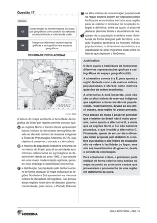 SIMULADO ENEM – PÁG. 19
Questão 17
QE00502
C2
Compreender as transformações dos espa-
ços geográficos como produto das relações
socioeconômicas e culturais de poder.
H6
Interpretar diferentes representações
gráficas e cartográficas dos espaços
geográficos.
DENSIDADE POPULACIONAL
Fonte: IBGE
A leitura do mapa referente à densidade demo-
gráfica do Brasil por regiões permite concluir que
A as regiões Norte e Centro-Oeste apresentam
baixos índices de densidade demográfica de-
vido ao elevado número de reservas indígenas
e Áreas de Preservação Ambiental (APA), cujo
objetivo é preservar o cerrado e a Amazônia.
B a maioria da população brasileira encontra-se
no interior do Brasil, pois ali as atividades eco-
nômicas relacionadas ao agronegócio se de-
senvolvem desde os anos 1980, o que resulta
em uma maior modernização agrícola, geran-
do mais emprego e estabilidade econômica.
C a distribuição da população pelo território ocor-
re de forma desigual. O mapa indica que as re-
giões Nordeste e Sul apresentam os menores
índices de densidade demográfica, isso porque
essas regiões foram alvo de descaso governa-
mental desde, pelo menos, o Período Colonial.
D os altos índices de concentração populacional
na região costeira podem ser explicados pelas
facilidades encontradas em toda essa região
para se realizar o processo de ocupação in-
tegral e definitiva, entre as quais, é possível
destacar planícies férteis e abundância de rios.
E apesar de a população brasileira estar distri-
buída de forma desigual pelo território, a re-
gião Sudeste apresenta os maiores índices
populacionais; o dinamismo econômico e a
capacidade de atrair migrantes estão entre os
fatores que explicam o fenômeno.
Justificativa:
O item avalia a habilidade de interpretar
diferentes representações gráficas e car-
tográficas do espaço geográfico (H6).
A alternativa correta é a E, pois aponta a
região Sudeste como a de maiores índices
populacionais e oferece como motivos
questões de ordem econômica.
A alternativa A está incorreta, pois não
são os altos índices de reservas indígenas
que explicam a baixa incidência popula-
cional. Historicamente, devido ao seu difí-
cil acesso, essa região foi pouco povoada.
Pela análise do mapa é possível perceber
que o interior do Brasil não é muito povo-
ado, como aponta a alternativa B, e ainda
que as regiões Norte e Sul são bastante
povoadas, o que invalida a alternativa C.
Finalmente, apesar de ser correta a afirma-
ção inicial proposta pelo distrator D, o mo-
tivo que explica o alto índice de ocupação
não se refere à facilidade do lugar, mas
sim aos investimentos do governo, desde
o período da colonização.
Para solucionar o item, o professor pode
realizar de forma coletiva uma análise do
mapa expondo as principais causas que
provocaram o povoamento de uma região
em detrimento de outra.
 