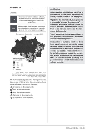 SIMULADO ENEM – PÁG. 20
Questão 18
QE00493
C6
Compreender a sociedade e a natureza,
reconhecendo suas interações no espa-
ço em diferentes contextos históricos e
geográficos.
H26
Identificar em fontes diversas o processo
de ocupação dos meios físicos e as rela-
ções da vida humana com a paisagem.
Fonte: RIVERO, Sérgio. ALMEIDA, Oriana. AVILA, Saulo.
OLIVEIRA, Wesley. Pecuária e desmatamento: uma análise das
principais causas diretas do desmatamento na Amazônia. Nova
econ. 2009, vol.19, n.1, pp. 41-66 .
Os municípios que possuem a maior participação
(acima de 50%) na faixa do desmatamento da
Amazônia se encontram no chamado
A crescente do desmatamento.
B arco do desmatamento.
C área do desmatamento.
D fronteira do desmatamento.
E curvatura do desmatamento.
Justificativa:
O item avalia a habilidade de identificar o
processo de ocupação na região amazô-
nica a partir da análise de um mapa (H26).
O gabarito é a alternativa B, que apresenta
a expressão “arco do desmatamento”, re-
gião onde a fronteira agrícola avança em
direção à floresta e também onde encon-
tram-se os maiores índices de desmata-
mento da Amazônia.
Todas as demais alternativas estão erra-
das, pois não correspondem à expressão
correta sobre esse processo.
Para auxiliar os alunos na resolução deste
item, o professor pode apresentar mapas
recentes sobre o processo de ocupação e
desmatamento da Amazônia. Além disso,
como a expressão é relativamente recen-
te, seria interessante apresentar aos alu-
nos artigos acadêmicos que tratam desse
tema. O site <http://www.ipam.org.br/>
possui matérias e relatório interessantes
sobre o assunto.Յ 20%
Ͼ 20% Յ 50%
Ͼ 50% Յ 80%
Ͼ 80%
Sem dados
Desflorestamento
Amazônia (2000) 2
Desmatamento classe de área e municípios (2000)
 