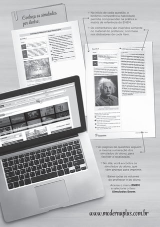 www.modernaplus.com.br
Conheça os simulados
por dentro:
c No início de cada questão, o
binômio competência-habilidade
permite compreender na prática a
matriz de referência do ENEM.
c Os comentários são inseridos somente
no material do professor, com base
nos distratores de cada item.
cAs páginas de questões seguem
a mesma numeração dos
simulados do aluno, para
facilitar a localização.
Baixe todas os volumes
do professor e do aluno.
Acesse o menu ENEM
e selecione o item
Simulados Enem.
cNo site, você encontra os
simulados do aluno, que
vêm prontos para imprimir.
instrucoes_plus.indd 2 15/9/14 11:16 AM
 