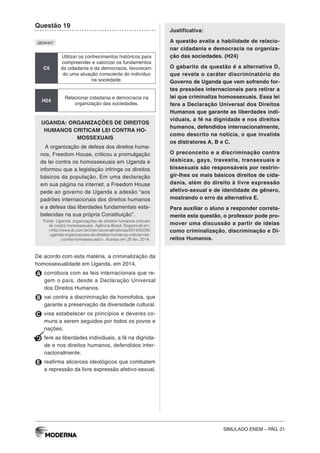 SIMULADO ENEM – PÁG. 21
Questão 19
QE00407
C5
Utilizar os conhecimentos históricos para
compreender e valorizar os fundamentos
da cidadania e da democracia, favorecen-
do uma atuação consciente do indivíduo
na sociedade.
H24
Relacionar cidadania e democracia na
organização das sociedades.
UGANDA: ORGANIZAÇÕES DE DIREITOS
HUMANOS CRITICAM LEI CONTRA HO-
MOSSEXUAIS
A organização de defesa dos direitos huma-
nos, Freedom House, criticou a promulgação
da lei contra os homossexuais em Uganda e
informou que a legislação infringe os direitos
básicos da população. Em uma declaração
em sua página na internet, a Freedom House
pede ao governo de Uganda a adesão “aos
padrões internacionais dos direitos humanos
e a defesa das liberdades fundamentais esta-
belecidas na sua própria Constituição”.
Fonte: Uganda: organizações de direitos humanos criticam
lei contra homossexuais. Agência Brasil. Disponível em:
<http://www.jb.com.br/internacional/noticias/2014/02/25/
uganda-organizacoes-de-direitos-humanos-criticam-lei-
contra-homossexuais/>. Acesso em 25 fev. 2014.
De acordo com esta matéria, a criminalização da
homossexualidade em Uganda, em 2014,
A corrobora com as leis internacionais que re-
gem o país, desde a Declaração Universal
dos Direitos Humanos.
B vai contra a discriminação da homofobia, que
garante a preservação da diversidade cultural.
C visa estabelecer os princípios e deveres co-
muns a serem seguidos por todos os povos e
nações.
D fere as liberdades individuais, a fé na dignida-
de e nos direitos humanos, defendidos inter-
nacionalmente.
E reafirma alicerces ideológicos que combatem
a repressão da livre expressão afetivo-sexual.
Justificativa:
A questão avalia a habilidade de relacio-
nar cidadania e democracia na organiza-
ção das sociedades. (H24)
O gabarito da questão é a alternativa D,
que revela o caráter discriminatório do
Governo de Uganda que vem sofrendo for-
tes pressões internacionais para retirar a
lei que criminaliza homossexuais. Essa lei
fere a Declaração Universal dos Direitos
Humanos que garante as liberdades indi-
viduais, a fé na dignidade e nos direitos
humanos, defendidos internacionalmente,
como descrito na notícia, o que invalida
os distratores A, B e C.
O preconceito e a discriminação contra
lésbicas, gays, travestis, transexuais e
bissexuais são responsáveis por restrin-
gir-lhes os mais básicos direitos de cida-
dania, além do direito à livre expressão
afetivo-sexual e de identidade de gênero,
mostrando o erro da alternativa E.
Para auxiliar o aluno a responder correta-
mente esta questão, o professor pode pro-
mover uma discussão a partir de ideias
como criminalização, discriminação e Di-
reitos Humanos.
 