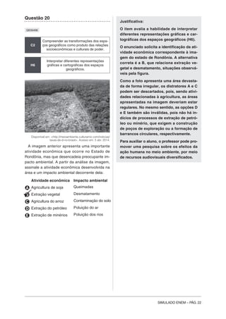 SIMULADO ENEM – PÁG. 22
Questão 20
QE00498
C2
Compreender as transformações dos espa-
ços geográficos como produto das relações
socioeconômicas e culturais de poder.
H6
Interpretar diferentes representações
gráficas e cartográficas dos espaços
geográficos.
Disponível em: <http://meioambiente.culturamix.com/noticias/
taxas-de-d-no-brasil>. Acesso em: 5 abr. 2014.
A imagem anterior apresenta uma importante
atividade econômica que ocorre no Estado de
Rondônia, mas que desencadeia preocupante im-
pacto ambiental. A partir da análise da imagem,
assinale a atividade econômica desenvolvida na
área e um impacto ambiental decorrente dela:
Atividade econômica Impacto ambiental
A Agricultura de soja Queimadas
B Extração vegetal Desmatamento
C Agricultura do arroz Contaminação do solo
D Extração do petróleo Poluição do ar
E Extração de minérios Poluição dos rios
Justificativa:
O item avalia a habilidade de interpretar
diferentes representações gráficas e car-
tográficas dos espaços geográficos (H6).
O enunciado solicita a identificação da ati-
vidade econômica correspondente à ima-
gem do estado de Rondônia. A alternativa
correta é a B, que relaciona extração ve-
getal e desmatamento, situações observá-
veis pela figura.
Como a foto apresenta uma área devasta-
da de forma irregular, os distratores A e C
podem ser descartados, pois, sendo ativi-
dades relacionadas à agricultura, as áreas
apresentadas na imagem deveriam estar
regulares. No mesmo sentido, as opções D
e E também são inválidas, pois não há in-
dícios de processos de extração de petró-
leo ou minério, que exigem a construção
de poços de exploração ou a formação de
barrancos circulares, respectivamente.
Para auxiliar o aluno, o professor pode pro-
mover uma pesquisa sobre os efeitos da
ação humana no meio ambiente, por meio
de recursos audiovisuais diversificados.
 