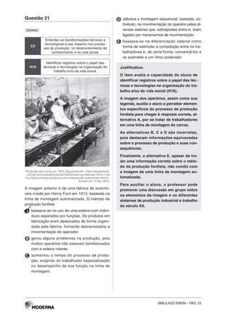 SIMULADO ENEM – PÁG. 23
Questão 21
QE00504
C4
Entender as transformações técnicas e
tecnológicas e seu impacto nos proces-
sos de produção, no desenvolvimento do
conhecimento e na vida social.
H16
Identificar registros sobre o papel das
técnicas e tecnologias na organização do
trabalho e/ou da vida social.
Produção dos carros em 1913. Disponível em: <http://operamundi.
uol.com.br/conteudo/noticias/18232/hoje+na+historia+1913+-+he
nry+ford+comeca+producao+em+massa+de+automoveis.shtml>.
Acesso em: 5 mar. 2014.
A imagem anterior é de uma fábrica de automó-
veis criada por Henry Ford em 1913, baseada na
linha de montagem automatizada. O método de
produção fordista
A baseava-se no uso de uma esteira com indiví-
duos separados por funções. Os produtos em
fabricação eram deslocados de forma organi-
zada pela fábrica, tornando desnecessária a
movimentação do operador.
B gerou alguns problemas na produção, pois
muitos operários não estavam familiarizados
com a esteira rolante.
C aumentou o tempo do processo de produ-
ção, exigindo do trabalhador especialização
no desempenho de sua função na linha de
montagem.
D utilizava a montagem sequencial, baseada, so-
bretudo, na movimentação do operário pelas di-
versas esteiras que, sobrepostas entre si, eram
ligadas por mecanismos de movimentação.
E baseava-se na diferenciação salarial como
forma de estimular a competição entre os tra-
balhadores e, de certa forma, convencê-los a
se submeter a um ritmo acelerado.
Justificativa:
O item avalia a capacidade do aluno de
identificar registros sobre o papel das téc-
nicas e tecnologias na organização do tra-
balho e/ou da vida social (H16).
A imagem dos operários, assim como sua
legenda, auxilia o aluno a perceber elemen-
tos específicos do processo de produção
fordista para chegar à resposta correta, al-
ternativa A, por se tratar de trabalhadores
em uma linha de montagem de carros.
As alternativas B, C e D são incorretas,
pois destacam informações equivocadas
sobre o processo de produção e suas con-
sequências.
Finalmente, a alternativa E, apesar de tra-
zer uma informação correta sobre o méto-
do da produção fordista, não condiz com
a imagem de uma linha de montagem au-
tomatizada.
Para auxiliar o aluno, o professor pode
promover uma discussão em grupo sobre
os elementos da imagem e os diferentes
sistemas de produção industrial e trabalho
do século XX.
 