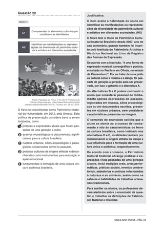 SIMULADO ENEM – PÁG. 24
Questão 22
QE00415
C1
Compreender os elementos culturais que
constituem as identidades.
H5
Identificar as manifestações ou represen-
tações da diversidade do patrimônio cultu-
ral e artístico em diferentes sociedades.
Fonte: Passistas de Frevo. 4 fev 2014. Prefeitura de
Olinda. Disponível em: <http://www.flickr.com/photos/
prefeituradeolinda/4438178315>. Acesso em: 26 fev. 2014.
O frevo foi reconhecido como Patrimônio Imate-
rial da Humanidade, em 2012, pela Unesco. Esta
política de preservação considera bens a serem
tombados, como
A práticas e expressões atuais que foram pas-
sadas de uma geração a outra.
B acervos museológicos e documentais, signifi-
cativos para a cultura brasileira.
C núcleos urbanos, sítios arqueológico e paisa-
gístico, conservados como no passado.
D produtos culturais de origens elitistas e desco-
nhecidas como instrumentos para educação e
apelo emocional.
E fundamentais à formação de uma cultura úni-
ca e autêntica brasileira.
Justificativa:
O item avalia a habilidade do aluno em
identificar as manifestações ou representa-
ções da diversidade do patrimônio cultural
e artístico em diferentes sociedades. (H5)
O frevo tem o título de Patrimônio Cultu-
ral Imaterial Brasileiro desde 2007, ano do
seu centenário, quando também foi inscri-
to pelo Instituto do Patrimônio Artístico e
Histórico Nacional no Livro de Registro
das Formas de Expressão.
De acordo com a inscrição, “é uma forma de
expressão musical, coreográfica e poética,
enraizada no Recife e em Olinda, no estado
de Pernambuco”. Por se tratar de uma práti-
ca cultural como a música e a dança, foi pas-
sada de geração a geração para ser preser-
vada, por isso o gabarito é a alternativa A.
As alternativas B e C podem confundir o
aluno que considerar passível de tomba-
mento apenas expressões do passado,
registradas em museus, sítios arqueológi-
cos ou em documentos escritos, presen-
tes em núcleos urbanos, sem considerar
características presentes na imagem.
O comando do enunciado solicita que o
aluno se atente ao processo de tomba-
mento e não às características do frevo
na cultura brasileira, como indicado nas
alternativas D e E, invalidadas também por
mencionarem a origem elitista da dança e
sua influência para a formação de uma cul-
tura única e autêntica, respectivamente.
De acordo com a Unesco, o Patrimônio
Cultural Imaterial abrange práticas e ex-
pressões vivas passadas de uma geração
a outra. Inclui tradições orais, artes perfor-
máticas, práticas sociais, eventos celebra-
tórios, sabedorias e práticas relacionadas
à natureza e ao universo, assim como os
saberes e habilidades de trabalhos artesa-
nais tradicionais.
Para auxiliar os alunos, os professores de-
vem alertá-los sobre o enunciado da ques-
tão e trabalhar as definições de Patrimô-
nio Material e Imaterial.
 