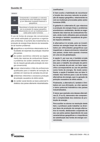 SIMULADO ENEM – PÁG. 25
Questão 23
QE00516
C6
Compreender a sociedade e a natureza,
reconhecendo suas interações no espa-
ço em diferentes contextos históricos e
geográficos.
H29
Reconhecer a função dos recursos natu-
rais na produção do espaço geográfico,
relacionando-os com as mudanças provo-
cadas pelas ações humanas.
O uso de fontes de energia não convencionais
vem sendo estimulado por governos e organiza-
ções ambientais. O aumento dos investimentos na
produção de energia limpa decorre da necessida-
de de resolver problemas
A geográficos e econômicos relacionados às di-
ficuldades de expansão da produção industrial
dos países.
B de caráter econômico referente ao esgota-
mento das reservas de combustíveis fósseis,
e problemas de caráter ambiental, decorren-
tes do impacto gerado pela produção de ener-
gia convencional.
C sociais relacionados à falta de profissionais
qualificados para o trabalho de extração de
petróleo em reservas de camadas de pré-sal.
D ambientais referentes à excessiva produção
de poluição causadora do efeito estufa.
E de caráter social devido ao baixo potencial hi-
drelétrico dos países altamente industrializados.
Justificativa:
O item avalia a habilidade de reconhecer
a função dos recursos naturais na produ-
ção do espaço geográfico, relacionando-os
com as mudanças provocadas pelas ações
humanas (H29).
O gabarito é a alternativa B, que relaciona
a produção de energia limpa a problemas
econômicos e ambientais, devido ao esgo-
tamento das reservas de combustíveis fós-
seis, ainda muito utilizados para produção
de energia e também causadores de gran-
de impacto ambiental.
A alternativa A é errada, pois os investi-
mentos em energia limpa não são fomen-
tados por dificuldades geográficas que
impediriam o desenvolvimento industrial
dos países, ainda mais quando vivemos
em uma era de globalização.
A opção C, por sua vez, é também errada
por citar a falta de profissionais habilita-
dos para o trabalho da extração de petró-
leo na camada de pré-sal, um fator espe-
cífico correspondente ao uso de petróleo
como fonte de energia. De modo seme-
lhante, a opção D também traz um fator li-
mitador dos motivos para o uso de fontes
alternativas de energia, que é a geração da
poluição causadora do efeito estufa.
Finalmente, a alternativa E, também é limi-
tadora em sua afirmação, ao citar apenas
o baixo potencial hidrelétrico dos países
industrializados.
O aluno que assinala uma dessas alternati-
vas (C, D ou E), demonstra não compreen-
der a complexidade dos sistemas de pro-
dução de energia.
Para auxiliar os alunos na resolução deste
item, o professor pode trabalhar os diver-
sos tipos de produção de energia alterna-
tiva no mundo, destacando a expansão de
seu uso pelos países dependendo de suas
características geográficas e a importância
da substituição das fontes de energia con-
vencionais.
 