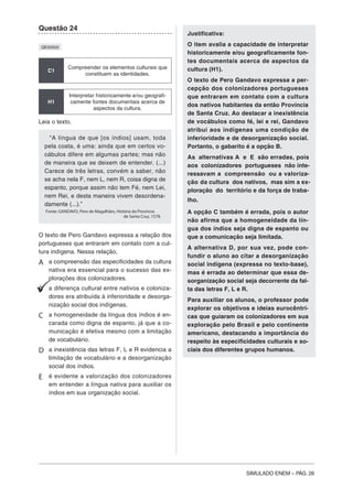 SIMULADO ENEM – PÁG. 26
Questão 24
QE00505
C1
Compreender os elementos culturais que
constituem as identidades.
H1
Interpretar historicamente e/ou geografi-
camente fontes documentais acerca de
aspectos da cultura.
Leia o texto.
“A língua de que [os índios] usam, toda
pela costa, é uma: ainda que em certos vo-
cábulos difere em algumas partes; mas não
de maneira que se deixem de entender. (...)
Carece de três letras, convém a saber, não
se acha nela F, nem L, nem R, coisa digna de
espanto, porque assim não tem Fé, nem Lei,
nem Rei, e desta maneira vivem desordena-
damente (...).”
Fonte: GANDAVO, Pero de Magalhães, História da Província
de Santa Cruz, 1578.
O texto de Pero Gandavo expressa a relação dos
portugueses que entraram em contato com a cul-
tura indígena. Nessa relação,
A a compreensão das especificidades da cultura
nativa era essencial para o sucesso das ex-
plorações dos colonizadores.
B a diferença cultural entre nativos e coloniza-
dores era atribuída à inferioridade e desorga-
nização social dos indígenas.
C a homogeneidade da língua dos índios é en-
carada como digna de espanto, já que a co-
municação é efetiva mesmo com a limitação
de vocabulário.
D a inexistência das letras F, L e R evidencia a
limitação de vocabulário e a desorganização
social dos índios.
E é evidente a valorização dos colonizadores
em entender a língua nativa para auxiliar os
índios em sua organização social.
Justificativa:
O item avalia a capacidade de interpretar
historicamente e/ou geograficamente fon-
tes documentais acerca de aspectos da
cultura (H1).
O texto de Pero Gandavo expressa a per-
cepção dos colonizadores portugueses
que entraram em contato com a cultura
dos nativos habitantes da então Província
de Santa Cruz. Ao destacar a inexistência
de vocábulos como fé, lei e rei, Gandavo
atribui aos indígenas uma condição de
inferioridade e de desorganização social.
Portanto, o gabarito é a opção B.
As alternativas A e E são erradas, pois
aos colonizadores portugueses não inte-
ressavam a compreensão ou a valoriza-
ção da cultura dos nativos, mas sim a ex-
ploração do território e da força de traba-
lho.
A opção C também é errada, pois o autor
não afirma que a homogeneidade da lín-
gua dos índios seja digna de espanto ou
que a comunicação seja limitada.
A alternativa D, por sua vez, pode con-
fundir o aluno ao citar a desorganização
social indígena (expressa no texto-base),
mas é errada ao determinar que essa de-
sorganização social seja decorrente da fal-
ta das letras F, L e R.
Para auxiliar os alunos, o professor pode
explorar os objetivos e ideias eurocêntri-
cas que guiaram os colonizadores em sua
exploração pelo Brasil e pelo continente
americano, destacando a importância do
respeito às especificidades culturais e so-
ciais dos diferentes grupos humanos.
 