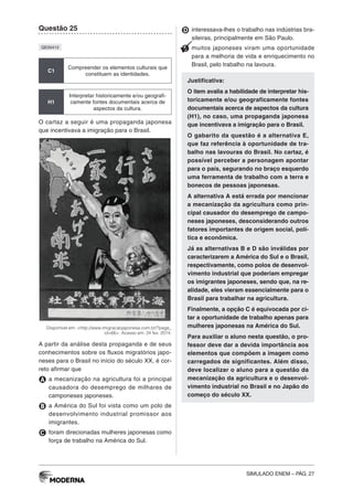 SIMULADO ENEM – PÁG. 27
Questão 25
QE00412
C1
Compreender os elementos culturais que
constituem as identidades.
H1
Interpretar historicamente e/ou geografi-
camente fontes documentais acerca de
aspectos da cultura.
O cartaz a seguir é uma propaganda japonesa
que incentivava a imigração para o Brasil.
Disponível em: <http://www.imigracaojaponesa.com.br/?page_
id=66>. Acesso em: 24 fev. 2014.
A partir da análise desta propaganda e de seus
conhecimentos sobre os fluxos migratórios japo-
neses para o Brasil no início do século XX, é cor-
reto afirmar que
A a mecanização na agricultura foi a principal
causadora do desemprego de milhares de
camponeses japoneses.
B a América do Sul foi vista como um polo de
desenvolvimento industrial promissor aos
imigrantes.
C foram direcionadas mulheres japonesas como
força de trabalho na América do Sul.
D interessava-lhes o trabalho nas indústrias bra-
sileiras, principalmente em São Paulo.
E muitos japoneses viram uma oportunidade
para a melhoria de vida e enriquecimento no
Brasil, pelo trabalho na lavoura.
Justificativa:
O item avalia a habilidade de interpretar his-
toricamente e/ou geograficamente fontes
documentais acerca de aspectos da cultura
(H1), no caso, uma propaganda japonesa
que incentivava a imigração para o Brasil.
O gabarito da questão é a alternativa E,
que faz referência à oportunidade de tra-
balho nas lavouras do Brasil. No cartaz, é
possível perceber a personagem apontar
para o país, segurando no braço esquerdo
uma ferramenta de trabalho com a terra e
bonecos de pessoas japonesas.
A alternativa A está errada por mencionar
a mecanização da agricultura como prin-
cipal causador do desemprego de campo-
neses japoneses, desconsiderando outros
fatores importantes de origem social, polí-
tica e econômica.
Já as alternativas B e D são inválidas por
caracterizarem a América do Sul e o Brasil,
respectivamente, como polos de desenvol-
vimento industrial que poderiam empregar
os imigrantes japoneses, sendo que, na re-
alidade, eles vieram essencialmente para o
Brasil para trabalhar na agricultura.
Finalmente, a opção C é equivocada por ci-
tar a oportunidade de trabalho apenas para
mulheres japonesas na América do Sul.
Para auxiliar o aluno nesta questão, o pro-
fessor deve dar a devida importância aos
elementos que compõem a imagem como
carregados de significantes. Além disso,
deve localizar o aluno para a questão da
mecanização da agricultura e o desenvol-
vimento industrial no Brasil e no Japão do
começo do século XX.
 