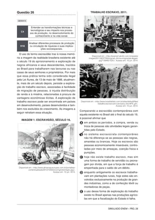 SIMULADO ENEM – PÁG. 28
Questão 26
QE00413
C4
Entender as transformações técnicas e
tecnológicas e seu impacto nos proces-
sos de produção, no desenvolvimento do
conhecimento e na vida social.
H18
Analisar diferentes processos de produção
ou circulação de riquezas e suas implica-
ções socioespaciais.
O uso do termo escravidão traz à nossa memó-
ria a imagem da realidade brasileira existente até
o século 19 do aprisionamento e exploração de
negros africanos e seus descendentes, trazidos
ao Brasil para trabalharem nas lavouras ou nas
casas de seus senhores e proprietários. Por mais
que essa prática tenha sido considerada ilegal
pela Lei Áurea, de 13 de maio de 1888, atualmen-
te, mais de um século depois, persiste a explora-
ção do trabalho escravo, associadas à facilidade
de migração de pessoas, à injusta distribuição
de renda e à miséria, relacionadas à procura de
vantagens econômicas ilícitas. A exploração de
trabalho escravo pode ser encontrada em países
em desenvolvimento, países desenvolvidos e tam-
bém nos excluídos do crescimento. As imagens a
seguir retratam essa situação.
IMAGEM 1: ESCRAVIDÃO, SÉCULO 16.
Disponível em: <http://www.almanaqueurupes.com.br/portal/wp-
content/uploads/2012/10/feitorcorrigindoonegro.jpg>.
Acesso em: 10 jun. 2014.
TRABALHO ESCRAVO, 2011.
Disponível em: <http://exame2.abrilm.com.br/assets/
images/2011/8/37793/original_oficina-imigrantes-ilegais.
jpg?1394921525>. Acesso em: 10 jun. 2014.
Disponível em: <http://www.brasildefato.com.br/sites/default/files/
trabalho-escravo-em-carvoaria_foto-MTE.gif>.
Acesso em: 10 jun. 2014.
Comparando a escravidão contemporânea com
aquela existente no Brasil até o final do século 19,
é possível afirmar que
A em ambos os períodos, a compra, venda ou
troca de pessoas são atividades legais garan-
tidas pelo Estado.
B no sistema escravocrata contemporâneo
não há diferença se as pessoas são negras,
amarelas ou brancas. Hoje os escravos são
pessoas economicamente miseráveis, contro-
ladas por meio de ameaças, coerção física e
punições.
C hoje não existe trabalho escravo, mas sim
uma forma de trabalho de servidão ou peona-
gem por dívida, em que a força de trabalho é
empenhada para o saldo de um débito.
D enquanto antigamente os escravos trabalha-
vam em plantações rurais, hoje estes são en-
volvidos exclusivamente na produção de gran-
des indústrias, como a de confecção têxtil ou
montadoras de peças.
E o uso dessa forma de exploração do trabalho
existe no Brasil apenas nas produções agríco-
las em que a fiscalização do Estado é falha.
 