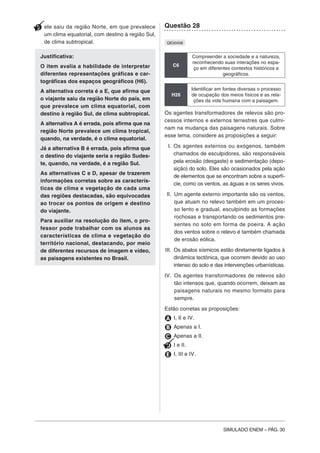 SIMULADO ENEM – PÁG. 30
E ele saiu da região Norte, em que prevalece
um clima equatorial, com destino à região Sul,
de clima subtropical.
Justificativa:
O item avalia a habilidade de interpretar
diferentes representações gráficas e car-
tográficas dos espaços geográficos (H6).
A alternativa correta é a E, que afirma que
o viajante saiu da região Norte do país, em
que prevalece um clima equatorial, com
destino à região Sul, de clima subtropical.
A alternativa A é errada, pois afirma que na
região Norte prevalece um clima tropical,
quando, na verdade, é o clima equatorial.
Já a alternativa B é errada, pois afirma que
o destino do viajante seria a região Sudes-
te, quando, na verdade, é a região Sul.
As alternativas C e D, apesar de trazerem
informações corretas sobre as caracterís-
ticas de clima e vegetação de cada uma
das regiões destacadas, são equivocadas
ao trocar os pontos de origem e destino
do viajante.
Para auxiliar na resolução do item, o pro-
fessor pode trabalhar com os alunos as
características de clima e vegetação do
território nacional, destacando, por meio
de diferentes recursos de imagem e vídeo,
as paisagens existentes no Brasil.
Questão 28
QE00408
C6
Compreender a sociedade e a natureza,
reconhecendo suas interações no espa-
ço em diferentes contextos históricos e
geográficos.
H26
Identificar em fontes diversas o processo
de ocupação dos meios físicos e as rela-
ções da vida humana com a paisagem.
Os agentes transformadores de relevos são pro-
cessos internos e externos terrestres que culmi-
nam na mudança das paisagens naturais. Sobre
esse tema, considere as proposições a seguir:
I. Os agentes externos ou exógenos, também
chamados de esculpidores, são responsáveis
pela erosão (desgaste) e sedimentação (depo-
sição) do solo. Eles são ocasionados pela ação
de elementos que se encontram sobre a superfí-
cie, como os ventos, as águas e os seres vivos.
II. Um agente externo importante são os ventos,
que atuam no relevo também em um proces-
so lento e gradual, esculpindo as formações
rochosas e transportando os sedimentos pre-
sentes no solo em forma de poeira. A ação
dos ventos sobre o relevo é também chamada
de erosão eólica.
III. Os abalos sísmicos estão diretamente ligados à
dinâmica tectônica, que ocorrem devido ao uso
intenso do solo e das intervenções urbanísticas.
IV. Os agentes transformadores de relevos são
tão intensos que, quando ocorrem, deixam as
paisagens naturais no mesmo formato para
sempre.
Estão corretas as proposições:
A I, II e IV.
B Apenas a I.
C Apenas a II.
D I e II.
E I, III e IV.
 