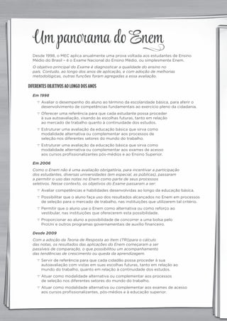 Desde 1998, o MEC aplica anualmente uma prova voltada aos estudantes de Ensino
Médio do Brasil – é o Exame Nacional do Ensino Médio, ou simplesmente Enem.
O objetivo principal do Exame é diagnosticar a qualidade do ensino no
país. Contudo, ao longo dos anos de aplicação, e com adoção de melhorias
metodológicas, outras funções foram agregadas a essa avaliação.
DIFERENTES OBJETIVOS AO LONGO DOS ANOS
Em 1998
c Avaliar o desempenho do aluno ao término da escolaridade básica, para aferir o
desenvolvimento de competências fundamentais ao exercício pleno da cidadania.
c Oferecer uma referência para que cada estudante possa proceder
à sua autoavaliação, visando às escolhas futuras, tanto em relação
ao mercado de trabalho quanto à continuidade dos estudos.
c Estruturar uma avaliação da educação básica que sirva como
modalidade alternativa ou complementar aos processos de
seleção nos diferentes setores do mundo do trabalho.
c Estruturar uma avaliação da educação básica que sirva como
modalidade alternativa ou complementar aos exames de acesso
aos cursos profissionalizantes pós-médios e ao Ensino Superior.
Em 2006
Como o Enem não é uma avaliação obrigatória, para incentivar a participação
dos estudantes, diversas universidades (em especial, as públicas), passaram
a permitir o uso das notas no Enem como parte de seus processos
seletivos. Nesse contexto, os objetivos do Exame passaram a ser:
c Avaliar competências e habilidades desenvolvidas ao longo da educação básica.
c Possibilitar que o aluno faça uso dos resultados alcançados no Enem em processos
de seleção para o mercado de trabalho, nas instituições que utilizarem tal critério.
c Permitir que o aluno use o Enem como alternativa ou como reforço ao
vestibular, nas instituições que oferecerem esta possibilidade.
c Proporcionar ao aluno a possibilidade de concorrer a uma bolsa pelo
ProUni e outros programas governamentais de auxílio financeiro.
Desde 2009
Com a adoção da Teoria de Resposta ao Item (TRI)para o cálculo
das notas, os resultados das aplicações do Enem começaram a ser
passíveis de comparação, o que possibilitou um acompanhamento
das tendências de crescimento ou queda da aprendizagem.
c Servir de referência para que cada cidadão possa proceder à sua
autoavaliação com vistas em suas escolhas futuras, tanto em relação ao
mundo do trabalho, quanto em relação à continuidade dos estudos.
c Atuar como modalidade alternativa ou complementar aos processos
de seleção nos diferentes setores do mundo do trabalho.
c Atuar como modalidade alternativa ou complementar aos exames de acesso
aos cursos profissionalizantes, pós-médios e à educação superior.
Um panorama do Enem
panorama_plus.indd 1 15/9/14 4:58 PM
 